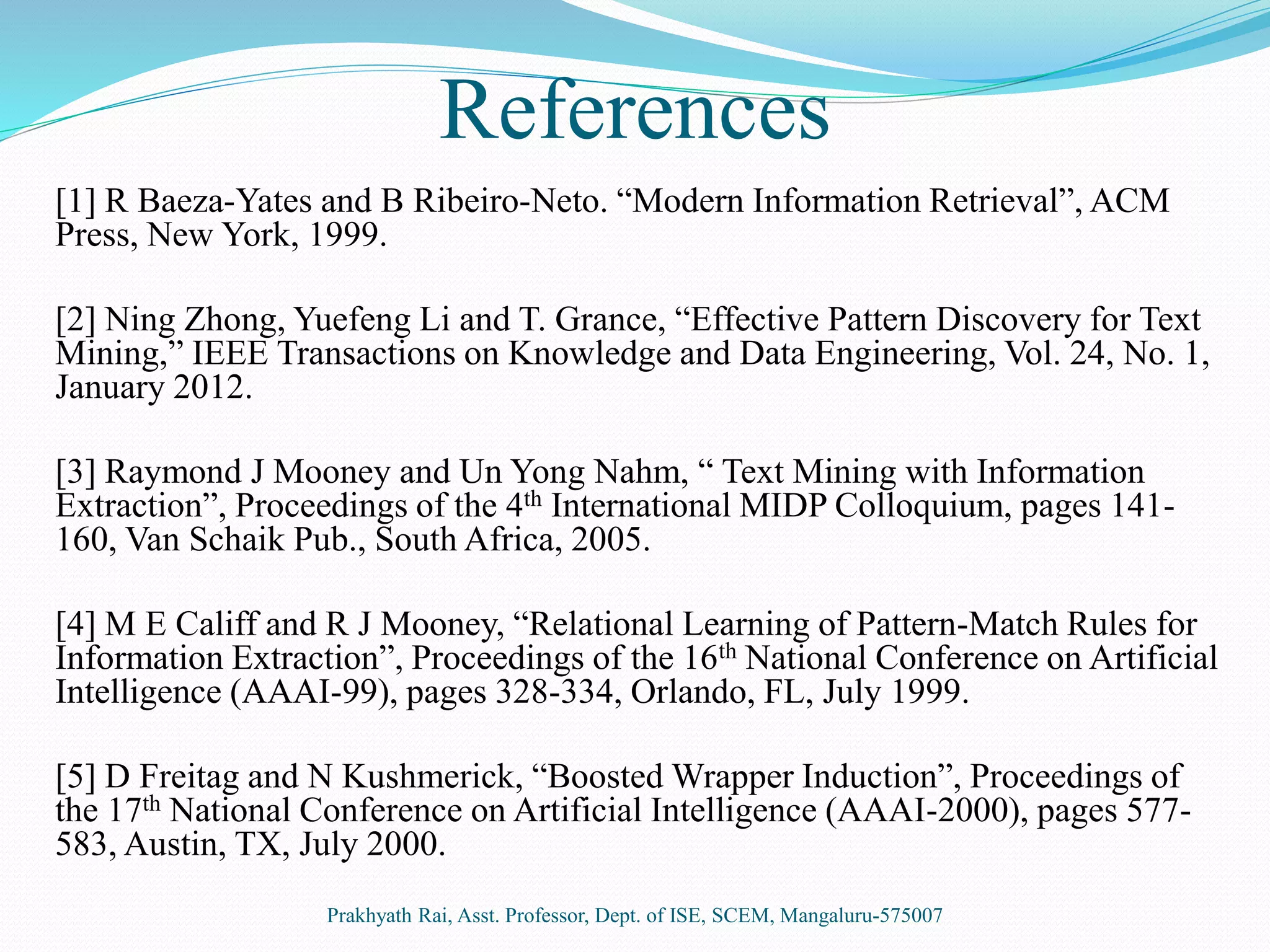 References
[1] R Baeza-Yates and B Ribeiro-Neto. “Modern Information Retrieval”, ACM
Press, New York, 1999.
[2] Ning Zhong, Yuefeng Li and T. Grance, “Effective Pattern Discovery for Text
Mining,” IEEE Transactions on Knowledge and Data Engineering, Vol. 24, No. 1,
January 2012.
[3] Raymond J Mooney and Un Yong Nahm, “ Text Mining with Information
Extraction”, Proceedings of the 4th International MIDP Colloquium, pages 141-
160, Van Schaik Pub., South Africa, 2005.
[4] M E Califf and R J Mooney, “Relational Learning of Pattern-Match Rules for
Information Extraction”, Proceedings of the 16th National Conference on Artificial
Intelligence (AAAI-99), pages 328-334, Orlando, FL, July 1999.
[5] D Freitag and N Kushmerick, “Boosted Wrapper Induction”, Proceedings of
the 17th National Conference on Artificial Intelligence (AAAI-2000), pages 577-
583, Austin, TX, July 2000.
Prakhyath Rai, Asst. Professor, Dept. of ISE, SCEM, Mangaluru-575007
 