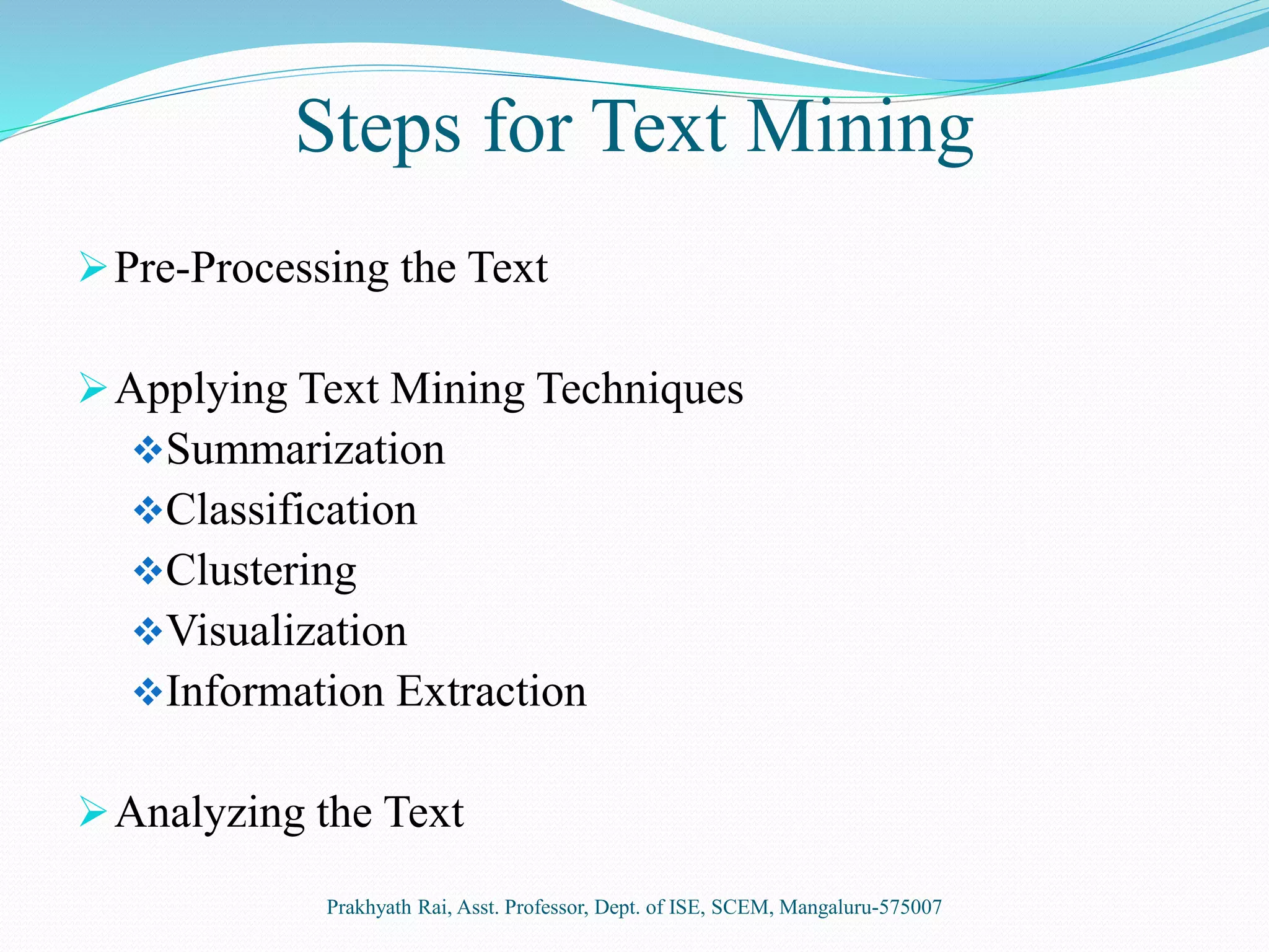 Steps for Text Mining
Pre-Processing the Text
Applying Text Mining Techniques
Summarization
Classification
Clustering
Visualization
Information Extraction
Analyzing the Text
Prakhyath Rai, Asst. Professor, Dept. of ISE, SCEM, Mangaluru-575007
 
