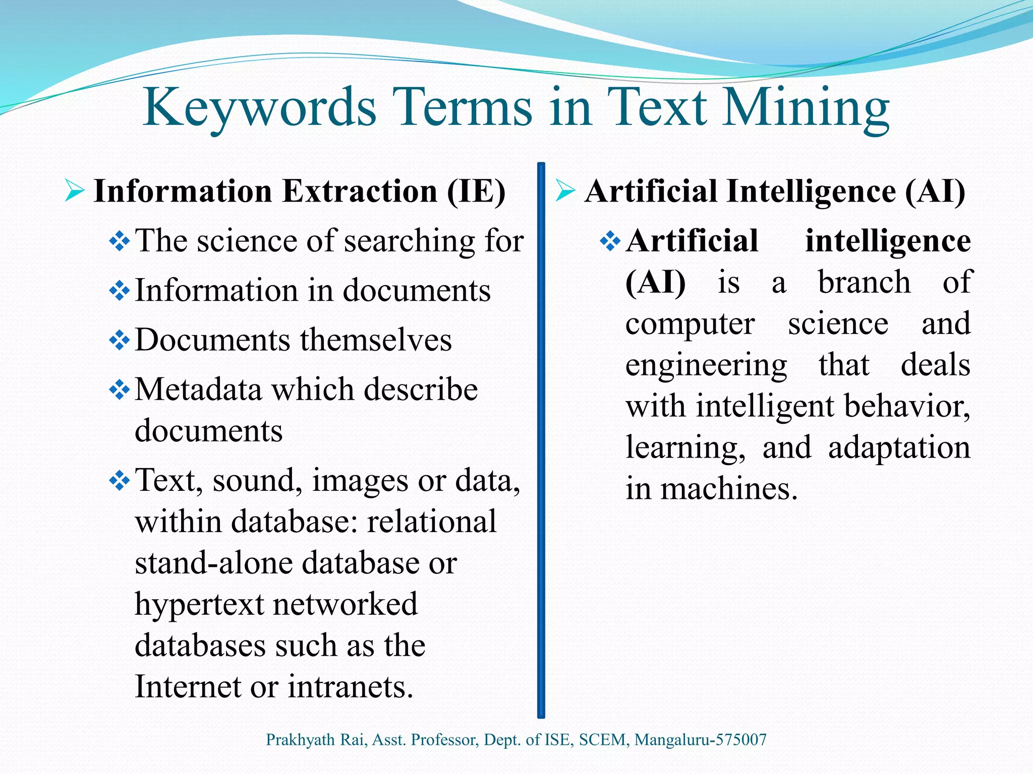 Keywords Terms in Text Mining
 Information Extraction (IE)
The science of searching for
Information in documents
Documents themselves
Metadata which describe
documents
Text, sound, images or data,
within database: relational
stand-alone database or
hypertext networked
databases such as the
Internet or intranets.
 Artificial Intelligence (AI)
Artificial intelligence
(AI) is a branch of
computer science and
engineering that deals
with intelligent behavior,
learning, and adaptation
in machines.
Prakhyath Rai, Asst. Professor, Dept. of ISE, SCEM, Mangaluru-575007
 