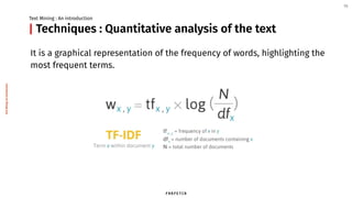 Techniques : Quantitative analysis of the text
It is a graphical representation of the frequency of words, highlighting the
most frequent terms.
Text Mining : An introduction
10
|
TextMining:Anintroduction
 