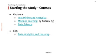 Starting the study - Courses
● Coursera:
○ Text Mining and Analytics;
○ Machine Learning, by Andrew Ng;
○ Data Science.
● EDX:
○ Data, Analytics and Learning.
Text Mining : An introduction
14
|
TextMining:Anintroduction
 