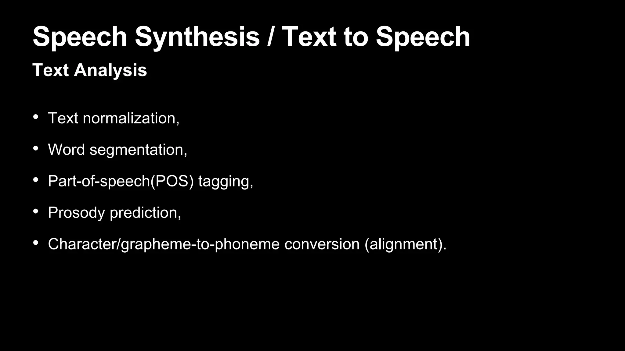 Speech Synthesis / Text to Speech
Text Analysis
• Text normalization,
• Word segmentation,
• Part-of-speech(POS) tagging,
• Prosody prediction,
• Character/grapheme-to-phoneme conversion (alignment).
 