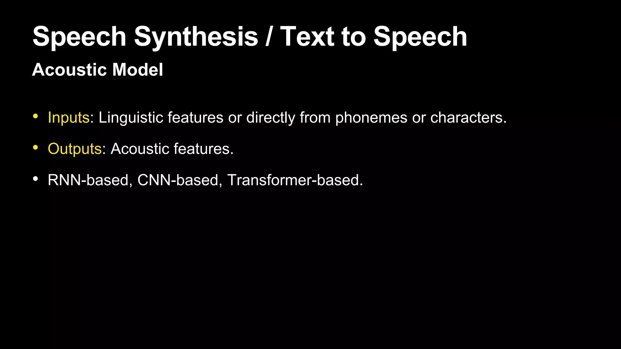 Speech Synthesis / Text to Speech
Acoustic Model
• Inputs: Linguistic features or directly from phonemes or characters.
• Outputs: Acoustic features.
• RNN-based, CNN-based, Transformer-based.
 