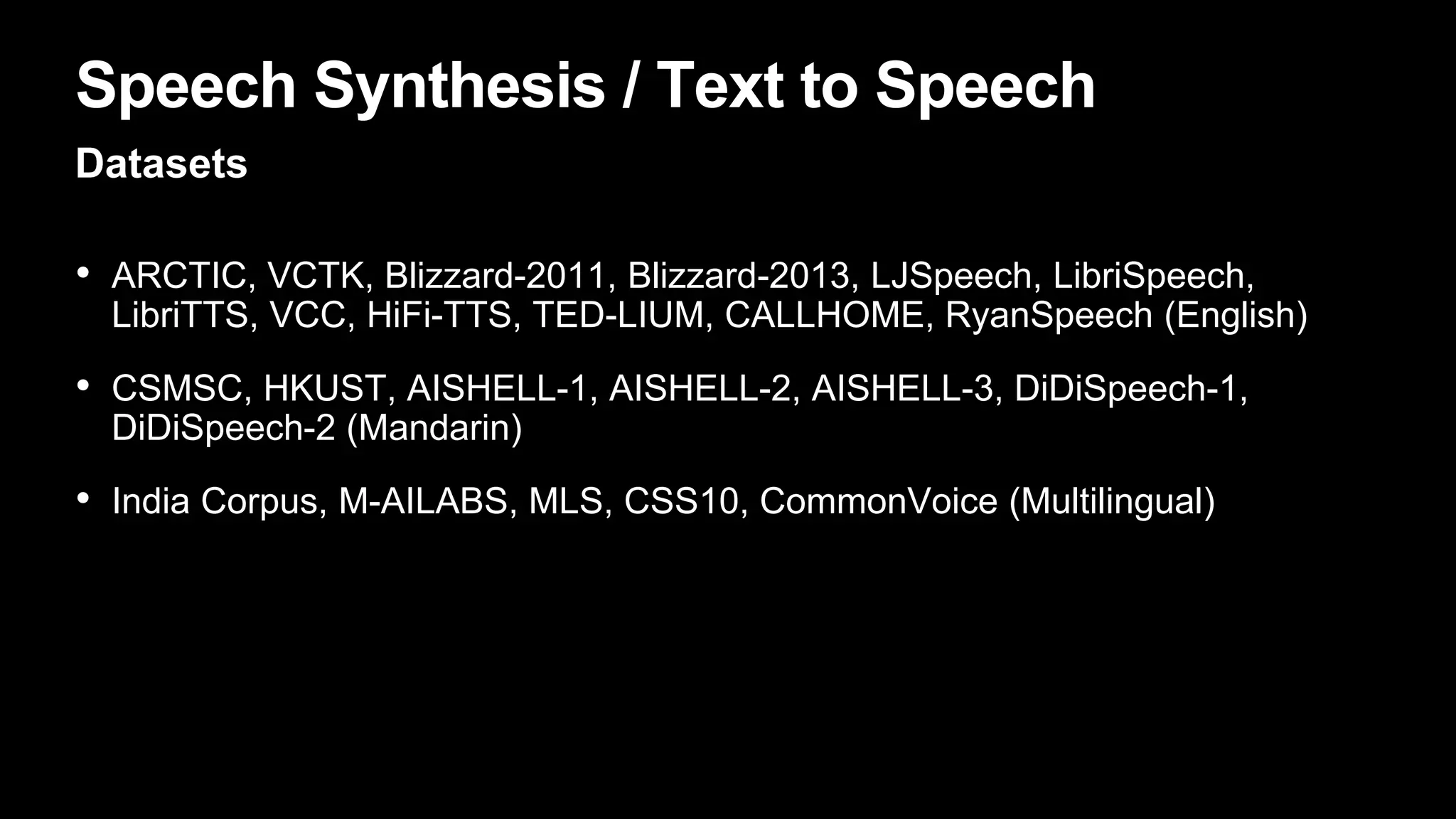 Speech Synthesis / Text to Speech
Datasets
• ARCTIC, VCTK, Blizzard-2011, Blizzard-2013, LJSpeech, LibriSpeech,
LibriTTS, VCC, HiFi-TTS, TED-LIUM, CALLHOME, RyanSpeech (English)
• CSMSC, HKUST, AISHELL-1, AISHELL-2, AISHELL-3, DiDiSpeech-1,
DiDiSpeech-2 (Mandarin)
• India Corpus, M-AILABS, MLS, CSS10, CommonVoice (Multilingual)
 