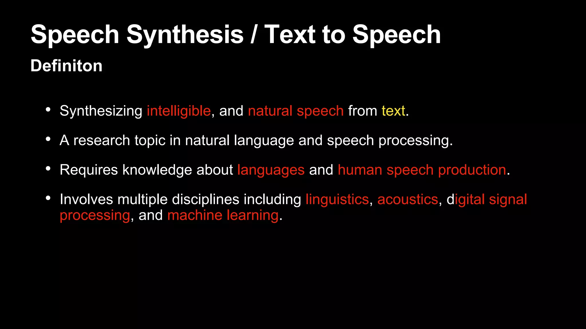 Speech Synthesis / Text to Speech
Definiton
• Synthesizing intelligible, and natural speech from text.
• A research topic in natural language and speech processing.
• Requires knowledge about languages and human speech production.
• Involves multiple disciplines including linguistics, acoustics, digital signal
processing, and machine learning.
 
