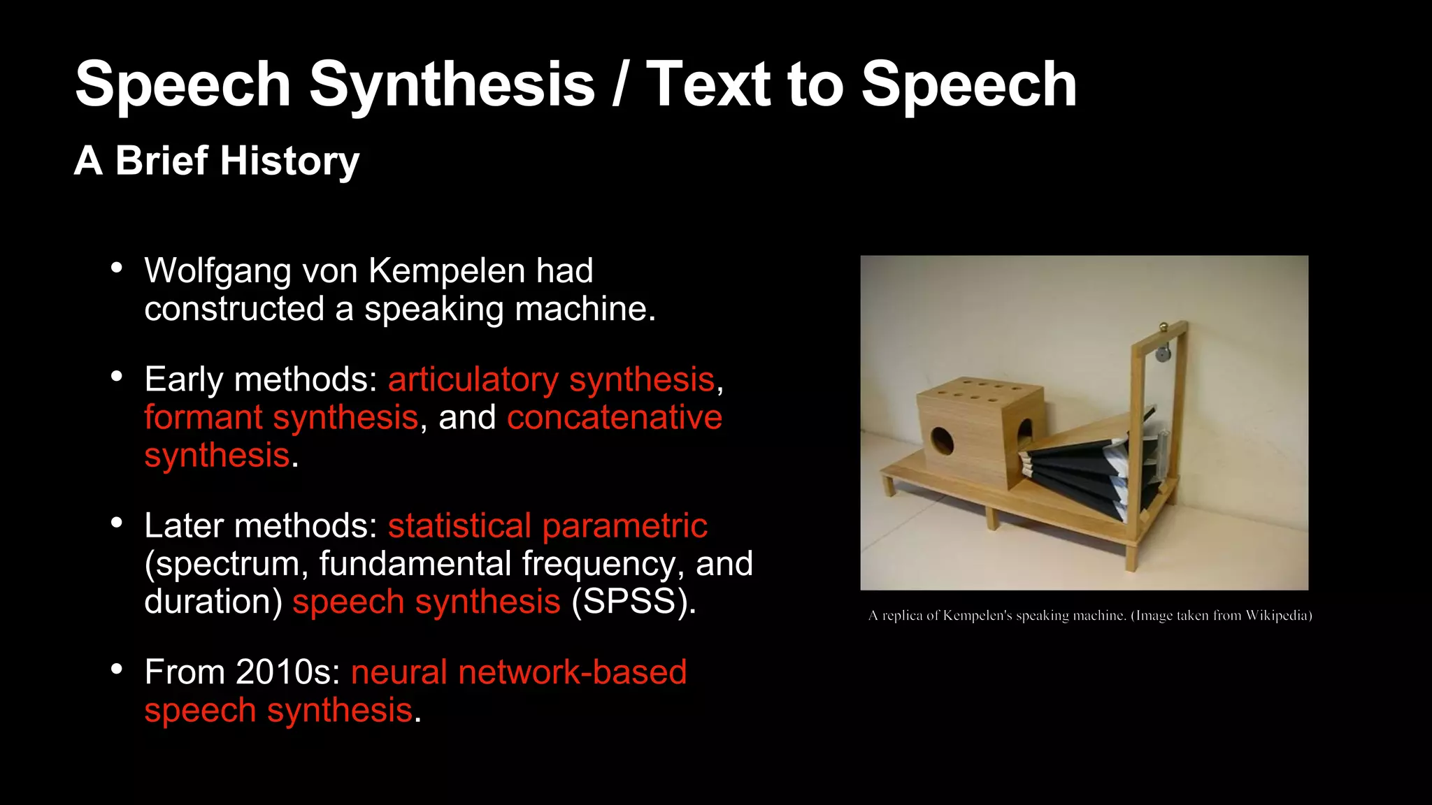 Speech Synthesis / Text to Speech
A Brief History
• Wolfgang von Kempelen had
constructed a speaking machine.
• Early methods: articulatory synthesis,
formant synthesis, and concatenative
synthesis.
• Later methods: statistical parametric
(spectrum, fundamental frequency, and
duration) speech synthesis (SPSS).
• From 2010s: neural network-based
speech synthesis.
 