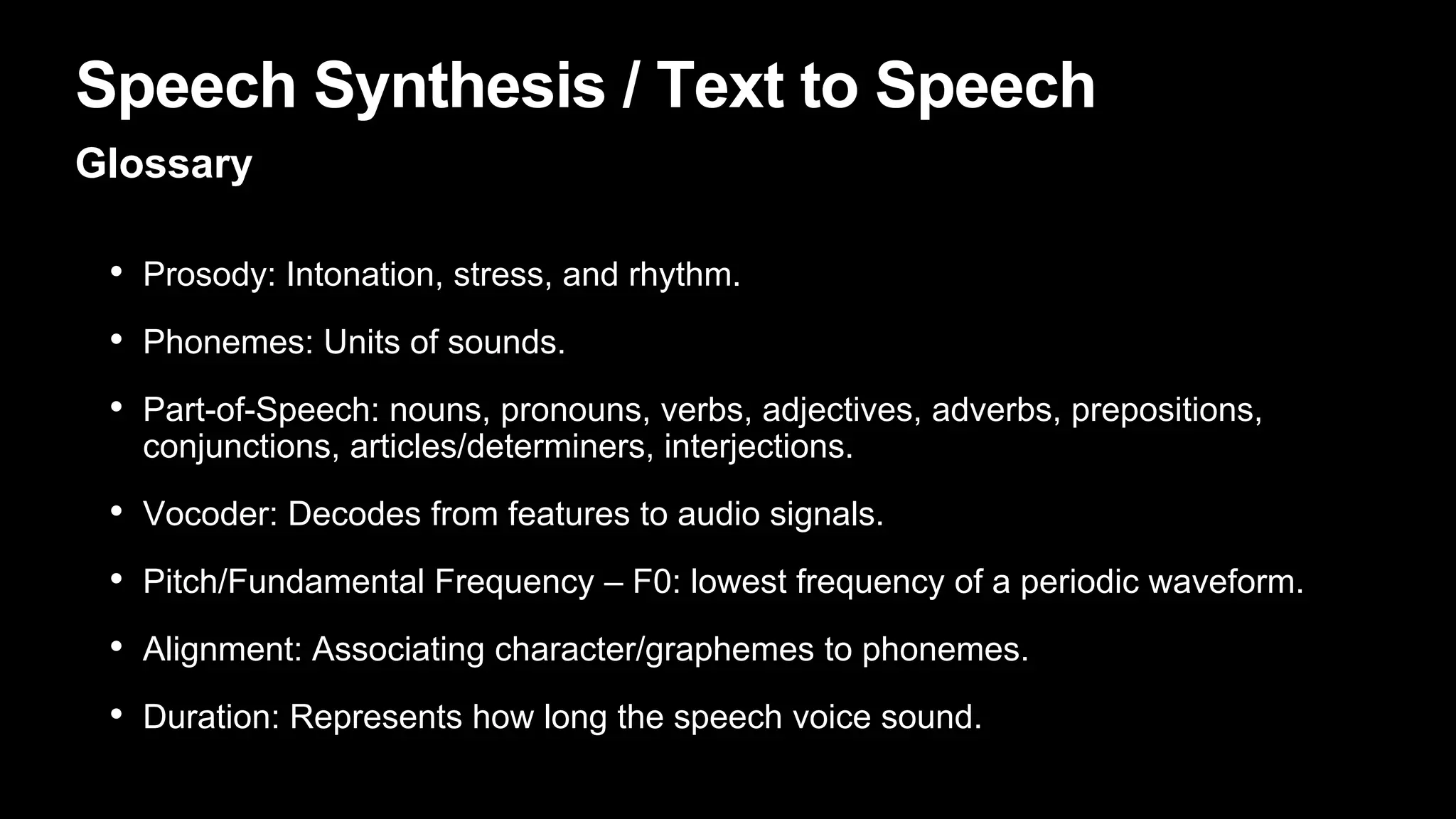 Speech Synthesis / Text to Speech
Glossary
• Prosody: Intonation, stress, and rhythm.
• Phonemes: Units of sounds.
• Part-of-Speech: nouns, pronouns, verbs, adjectives, adverbs, prepositions,
conjunctions, articles/determiners, interjections.
• Vocoder: Decodes from features to audio signals.
• Pitch/Fundamental Frequency – F0: lowest frequency of a periodic waveform.
• Alignment: Associating character/graphemes to phonemes.
• Duration: Represents how long the speech voice sound.
 