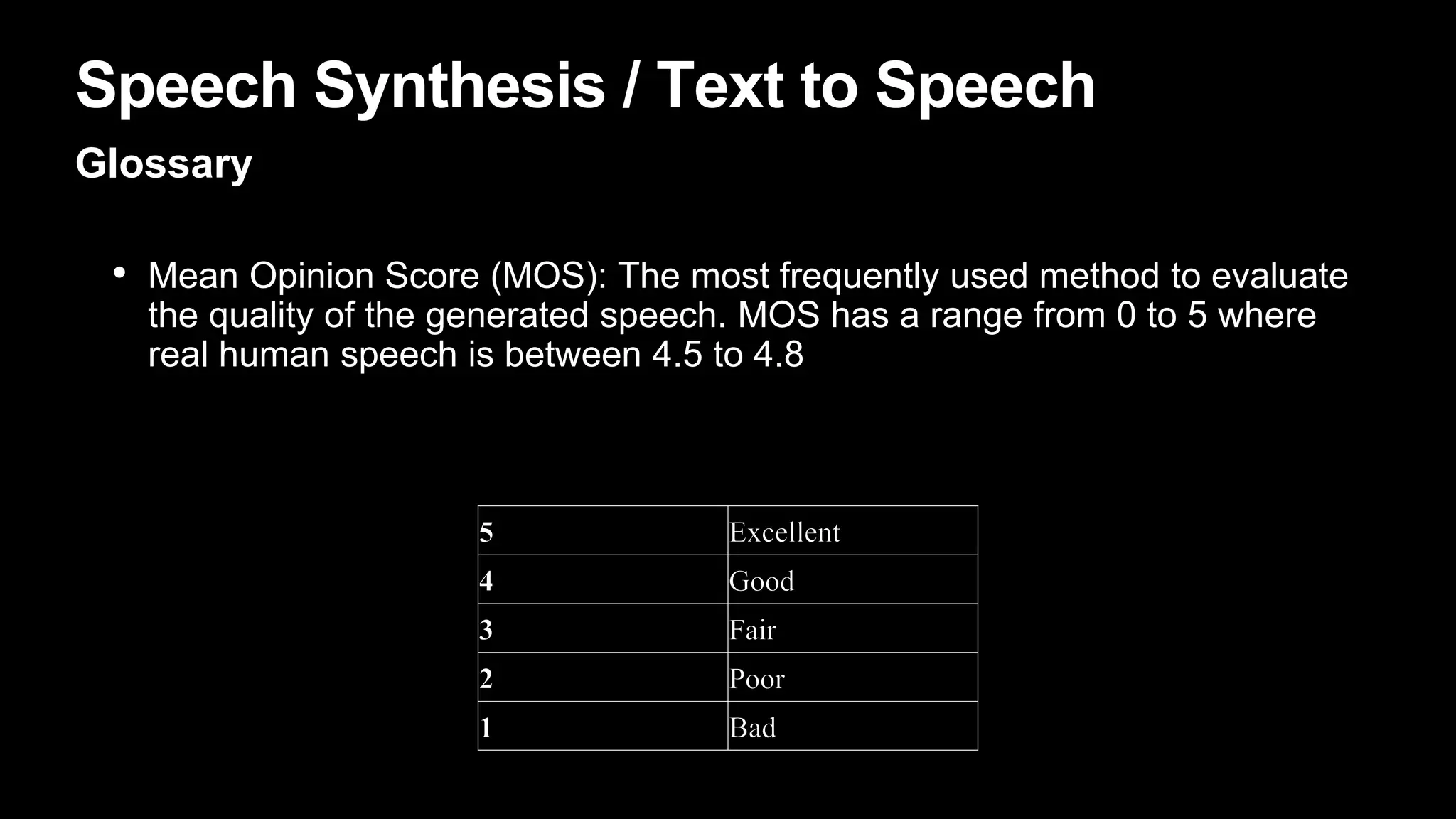 Speech Synthesis / Text to Speech
Glossary
• Mean Opinion Score (MOS): The most frequently used method to evaluate
the quality of the generated speech. MOS has a range from 0 to 5 where
real human speech is between 4.5 to 4.8
 