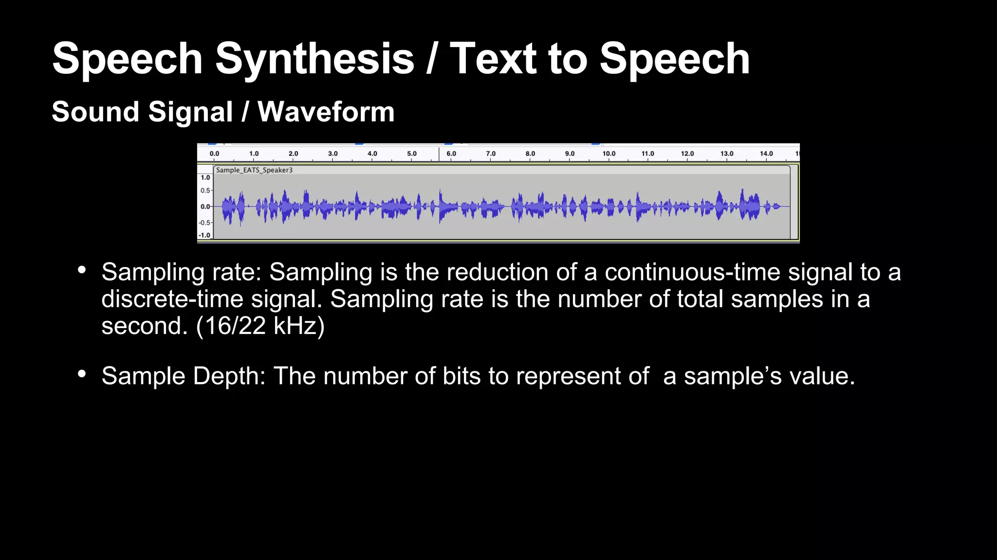 Speech Synthesis / Text to Speech
Sound Signal / Waveform
• Sampling rate: Sampling is the reduction of a continuous-time signal to a
discrete-time signal. Sampling rate is the number of total samples in a
second. (16/22 kHz)
• Sample Depth: The number of bits to represent of a sample’s value.
 