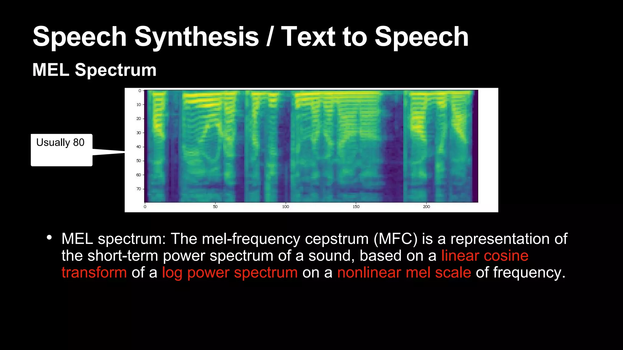 Speech Synthesis / Text to Speech
MEL Spectrum
• MEL spectrum: The mel-frequency cepstrum (MFC) is a representation of
the short-term power spectrum of a sound, based on a linear cosine
transform of a log power spectrum on a nonlinear mel scale of frequency.
Usually 80
 