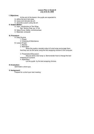 Lesson Plan in Grade III
                                            July 22 & 24, 2008

I. Objectives:
                At the end of the lesson, the pupils are expected to:
        A. define the term text wrap.
        B. resize and relocate clip art.
        C. decorate a poem using clip art.
II. Subject-Matter:
        A. Topic: Introduction to Text Wrap
                Ref. Techno Poet, pp. 21-24
        B. Value-Focus: Ability, consciousness
        C. Materials: computer

III. Procedure:
         A. Daily Routine
                 1. Prayer
                 2. Checking of Attendance
         B. Lesson Proper
                 1. Review
                 2. Motivation
                         Show the pupils a sample output of a text wrap encourage them
                 that they can do the same using the text wrapping choices in the computer.

                 3. Presentation/Discussion
                          Discuss what a text wrap is. Demonstrate how to change the text
                 wrapping of a picture.
                 4. Application
                          Let the pupils try the text wrapping choices.

IV. Evaluation:
        Administer a short quiz.

V. Assignment:
        Prepare for a short quiz next meeting.
 