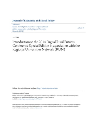 Journal of Economic and Social Policy
Volume 17
Issue 2 2014 Digital Rural Futures Conference Special
Edition in association with the Regional Universities
Network (RUN)
Article 10
1-1-2015
Introduction to the 2014 Digital Rural Futures
Conference Special Edition in association with the
Regional Universities Network (RUN)
Follow this and additional works at: http://epubs.scu.edu.au/jesp
ePublications@SCU is an electronic repository administered by Southern Cross University Library. Its goal is to capture and preserve the intellectual
output of Southern Cross University authors and researchers, and to increase visibility and impact through open access to researchers around the
world. For further information please contact epubs@scu.edu.au.
Recommended Citation
(2015) "Introduction to the 2014 Digital Rural Futures Conference Special Edition in association with the Regional Universities
Network (RUN)," Journal of Economic and Social Policy: Vol. 17: Iss. 2, Article 10.
Available at: http://epubs.scu.edu.au/jesp/vol17/iss2/10
 