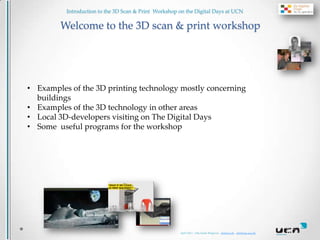 Introduction to the 3D Scan & Print Workshop on the Digital Days at UCN

        Welcome to the 3D scan & print workshop




• Examples of the 3D printing technology mostly concerning
  buildings
• Examples of the 3D technology in other areas
• Local 3D-developers visiting on The Digital Days
• Some useful programs for the workshop




                                                       April 2013 - Ulla lunde Ringtved - ulr@ucn.dk . ulr@hum.aau.dk
 