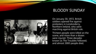 BLOODY SUNDAY
On January 30, 1972, British
soldiers opened fire against
protesters in Londonderry,
Northern Ireland, who were
marching against British rule.
Thirteen people were killed on the
scene, and more than a dozen
were injured. Three decades
known as The Troubles followed,
and almost 3000 people died.
 