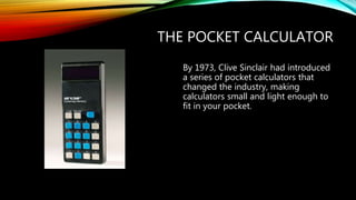THE POCKET CALCULATOR
By 1973, Clive Sinclair had introduced
a series of pocket calculators that
changed the industry, making
calculators small and light enough to
fit in your pocket.
 