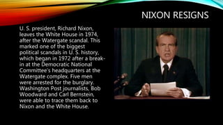 NIXON RESIGNS
U. S. president, Richard Nixon,
leaves the White House in 1974,
after the Watergate scandal. This
marked one of the biggest
political scandals in U. S. history,
which began in 1972 after a break-
in at the Democratic National
Committee’s headquarters at the
Watergate complex. Five men
were arrested for the burglary.
Washington Post journalists, Bob
Woodward and Carl Bernstein,
were able to trace them back to
Nixon and the White House.
 