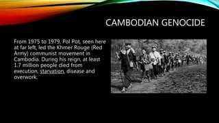 CAMBODIAN GENOCIDE
From 1975 to 1979, Pol Pot, seen here
at far left, led the Khmer Rouge (Red
Army) communist movement in
Cambodia. During his reign, at least
1.7 million people died from
execution, starvation, disease and
overwork.
 