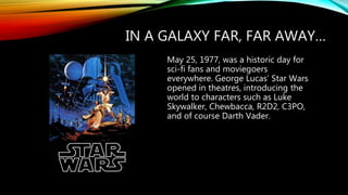 IN A GALAXY FAR, FAR AWAY…
May 25, 1977, was a historic day for
sci-fi fans and moviegoers
everywhere. George Lucas’ Star Wars
opened in theatres, introducing the
world to characters such as Luke
Skywalker, Chewbacca, R2D2, C3PO,
and of course Darth Vader.
 