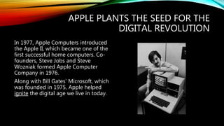 APPLE PLANTS THE SEED FOR THE
DIGITAL REVOLUTION
In 1977, Apple Computers introduced
the Apple II, which became one of the
first successful home computers. Co-
founders, Steve Jobs and Steve
Wozniak formed Apple Computer
Company in 1976.
Along with Bill Gates’ Microsoft, which
was founded in 1975, Apple helped
ignite the digital age we live in today.
 