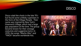 DISCO
Disco ruled the charts in the late 70’s
but found some unlikely superstars in
the form of the Village People. Their
name was inspired by New York’s
Greenwich Village, which had a large
gay population at the time. The group
became known for their onstage
costumes and suggestive lyrics. In
1978, the songs “Macho Man” and
“YMCA” became worldwide hits.
 