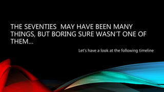 THE SEVENTIES MAY HAVE BEEN MANY
THINGS, BUT BORING SURE WASN’T ONE OF
THEM…
Let’s have a look at the following timeline
 