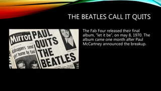 THE BEATLES CALL IT QUITS
The Fab Four released their final
album, “let it be”, on may 8, 1970. The
album came one month after Paul
McCartney announced the breakup.
 