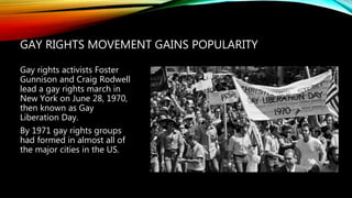 GAY RIGHTS MOVEMENT GAINS POPULARITY
Gay rights activists Foster
Gunnison and Craig Rodwell
lead a gay rights march in
New York on June 28, 1970,
then known as Gay
Liberation Day.
By 1971 gay rights groups
had formed in almost all of
the major cities in the US.
 