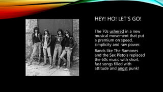 HEY! HO! LET’S GO!
The 70s ushered in a new
musical movement that put
a premium on speed,
simplicity and raw power.
Bands like The Ramones
and the Sex Pistols replaced
the 60s music with short,
fast songs filled with
attitude and angst punk!
 