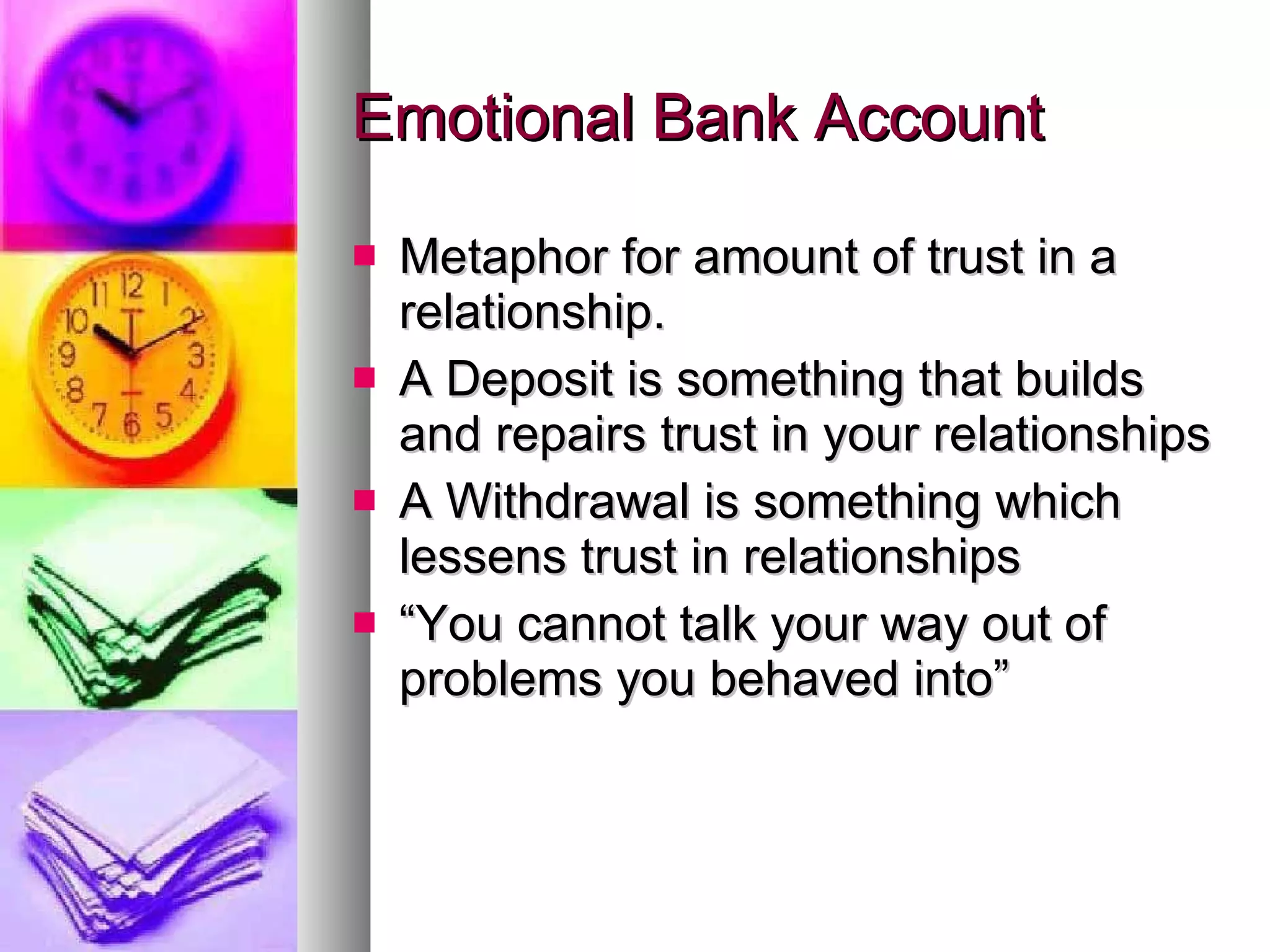 Emotional Bank Account Metaphor for amount of trust in a relationship. A Deposit is something that builds and repairs trust in your relationships A Withdrawal is something which lessens trust in relationships “ You cannot talk your way out of problems you behaved into” 