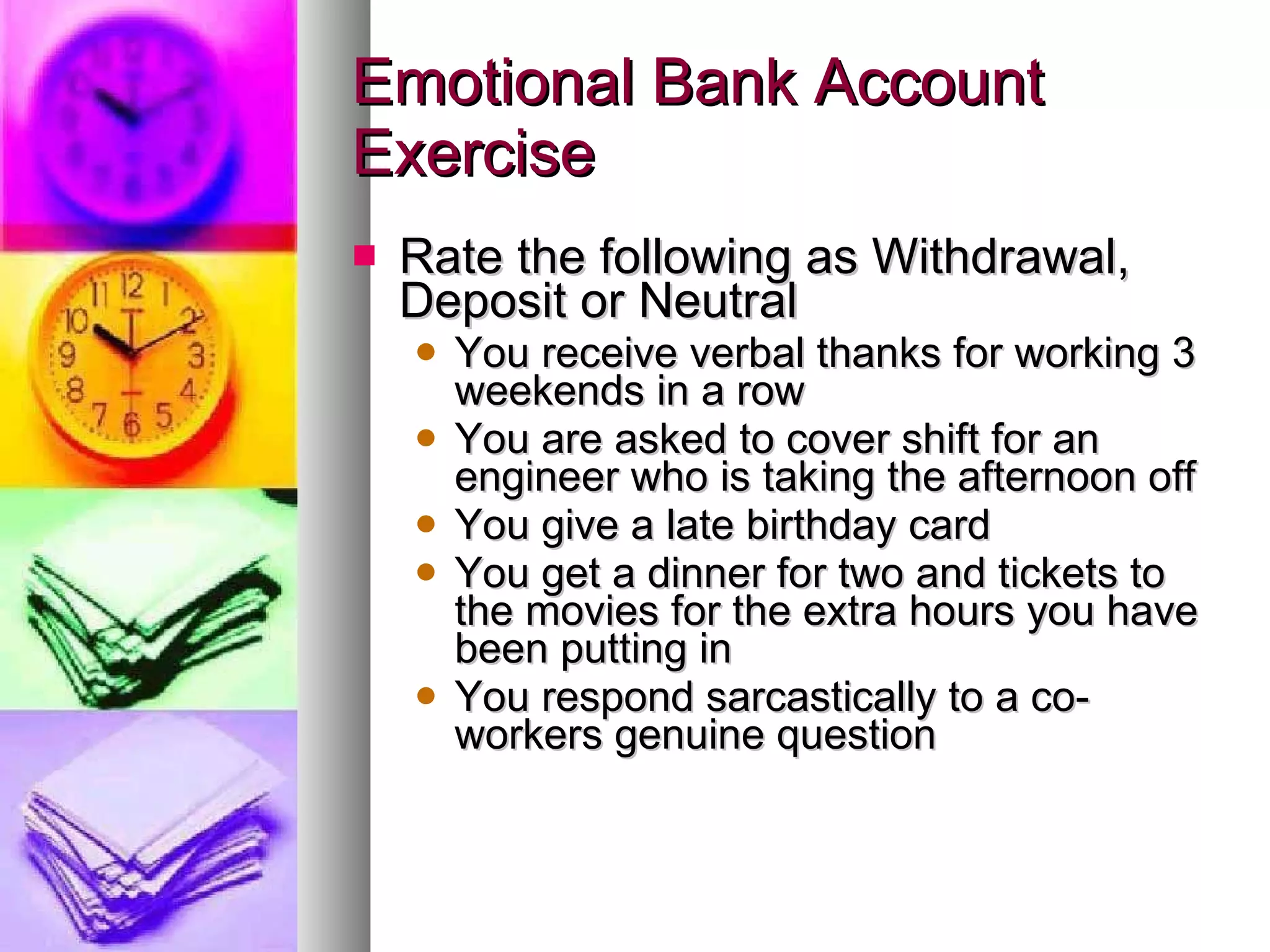 Emotional Bank Account Exercise Rate the following as Withdrawal, Deposit or Neutral You receive verbal thanks for working 3 weekends in a row You are asked to cover shift for an engineer who is taking the afternoon off You give a late birthday card You get a dinner for two and tickets to the movies for the extra hours you have been putting in You respond sarcastically to a co-workers genuine question 