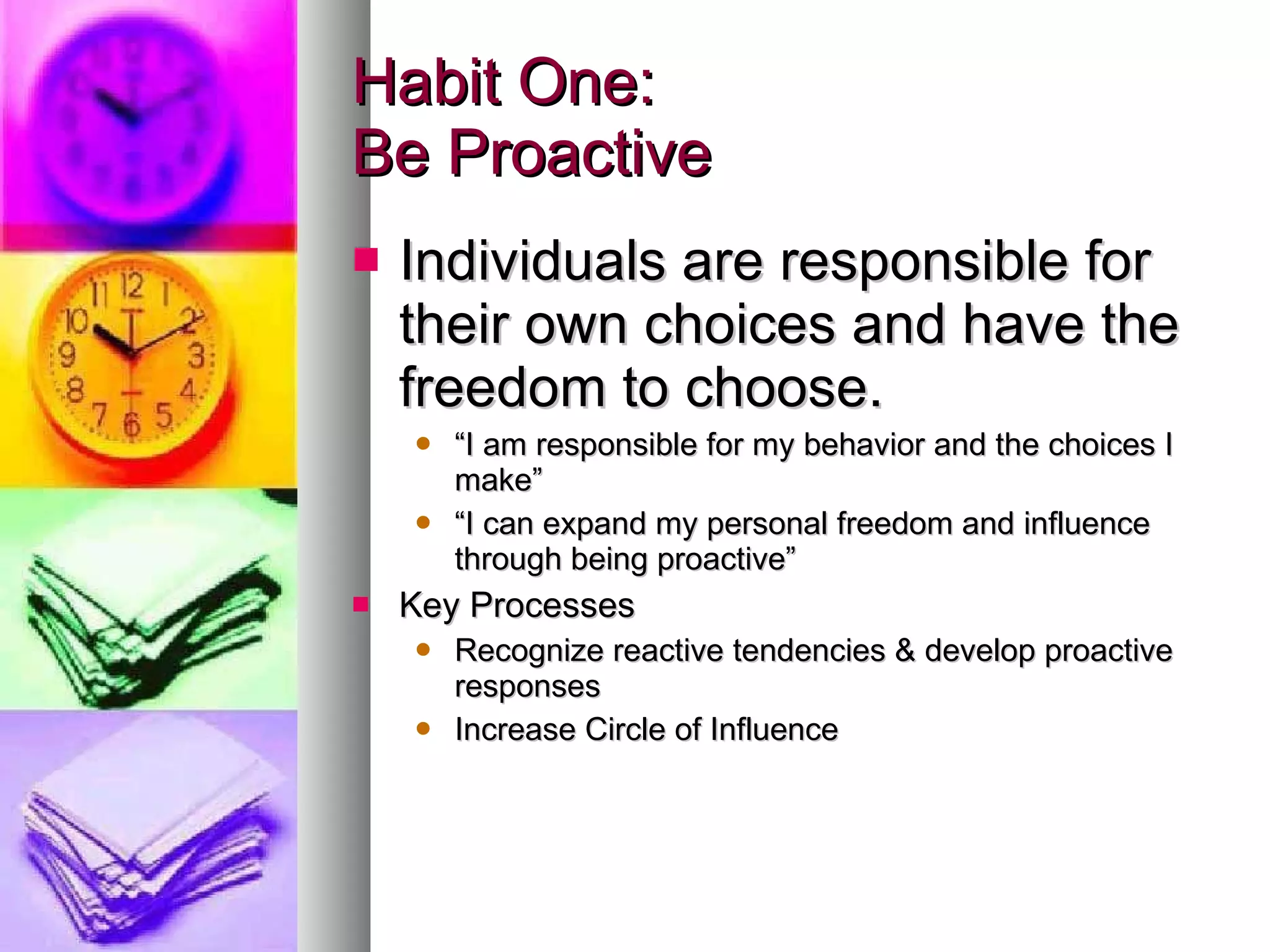Habit One:  Be Proactive Individuals are responsible for their own choices and have the freedom to choose. “ I am responsible for my behavior and the choices I make” “ I can expand my personal freedom and influence through being proactive” Key Processes Recognize reactive tendencies & develop proactive responses Increase Circle of Influence 