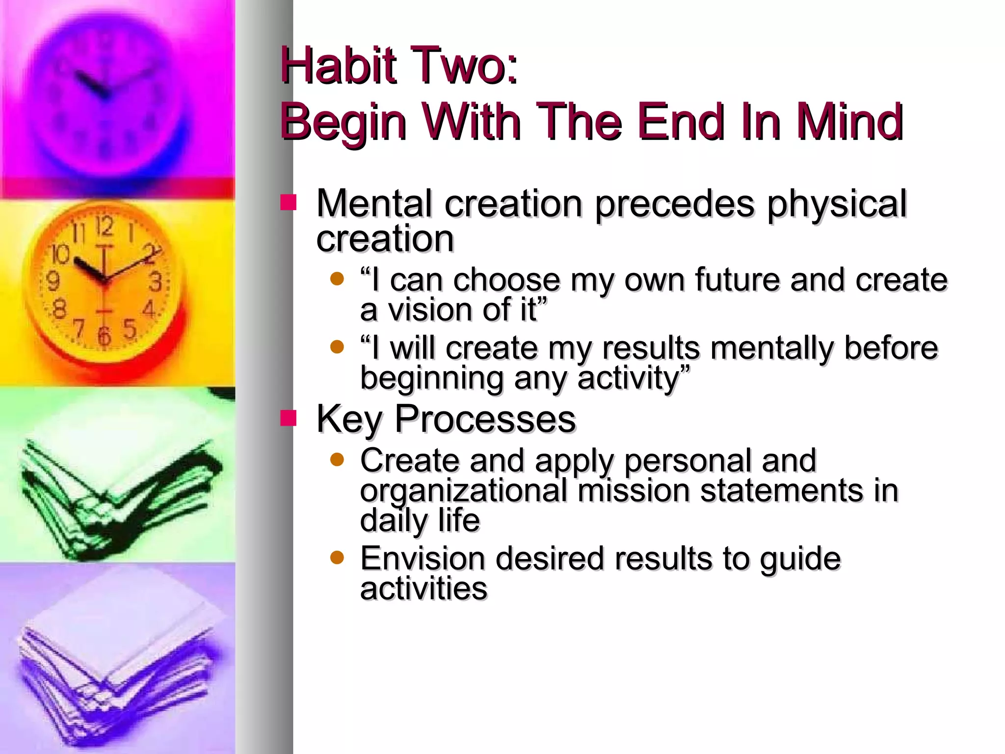 Habit Two: Begin With The End In Mind Mental creation precedes physical creation “ I can choose my own future and create a vision of it” “ I will create my results mentally before beginning any activity” Key Processes Create and apply personal and organizational mission statements in daily life Envision desired results to guide activities 