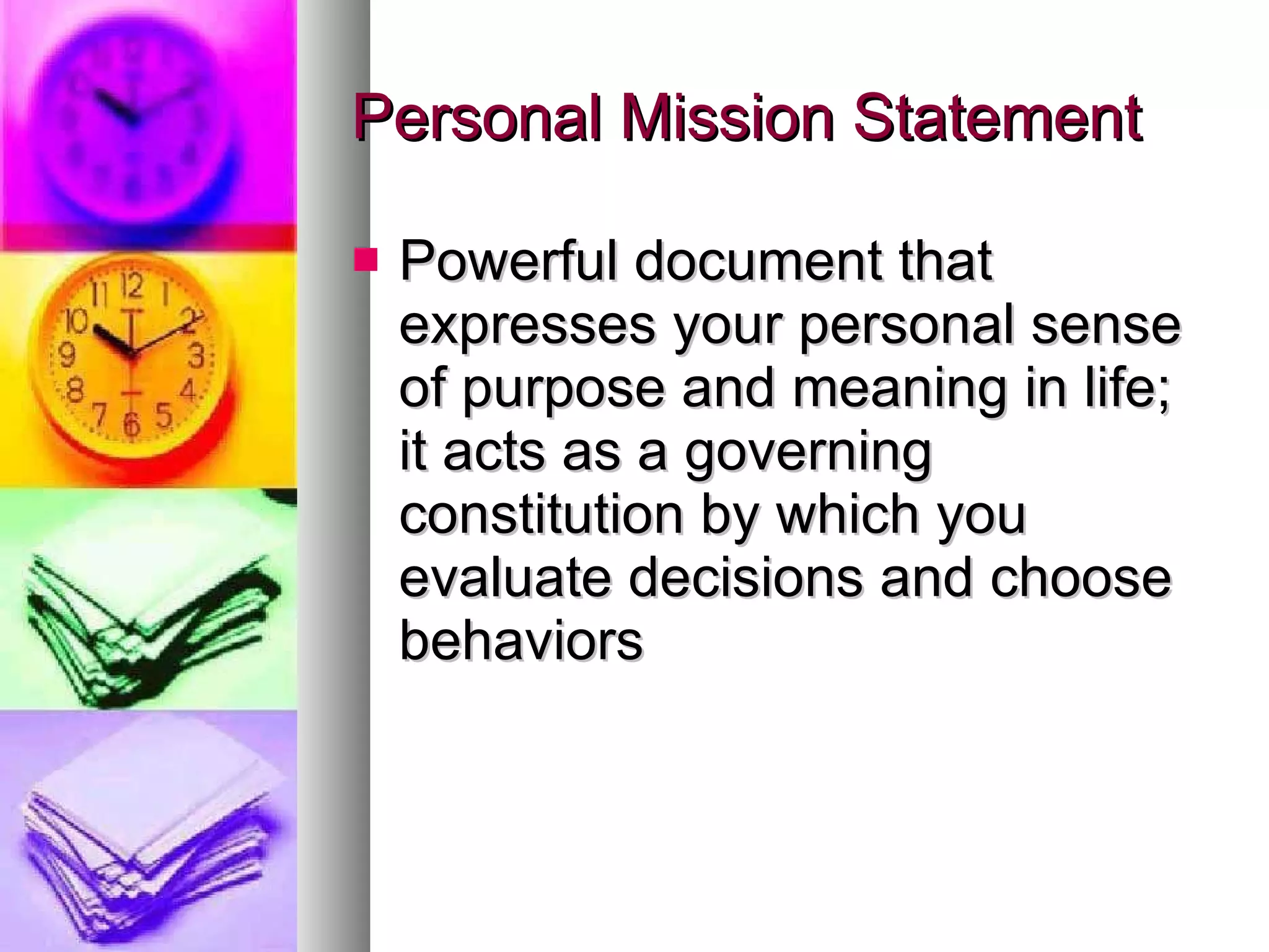 Personal Mission Statement Powerful document that expresses your personal sense of purpose and meaning in life; it acts as a governing constitution by which you evaluate decisions and choose behaviors 