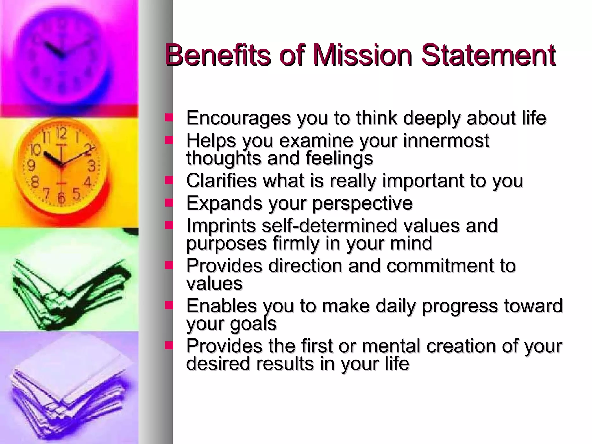 Benefits of Mission Statement Encourages you to think deeply about life Helps you examine your innermost thoughts and feelings Clarifies what is really important to you Expands your perspective Imprints self-determined values and purposes firmly in your mind Provides direction and commitment to values Enables you to make daily progress toward your goals Provides the first or mental creation of your desired results in your life 