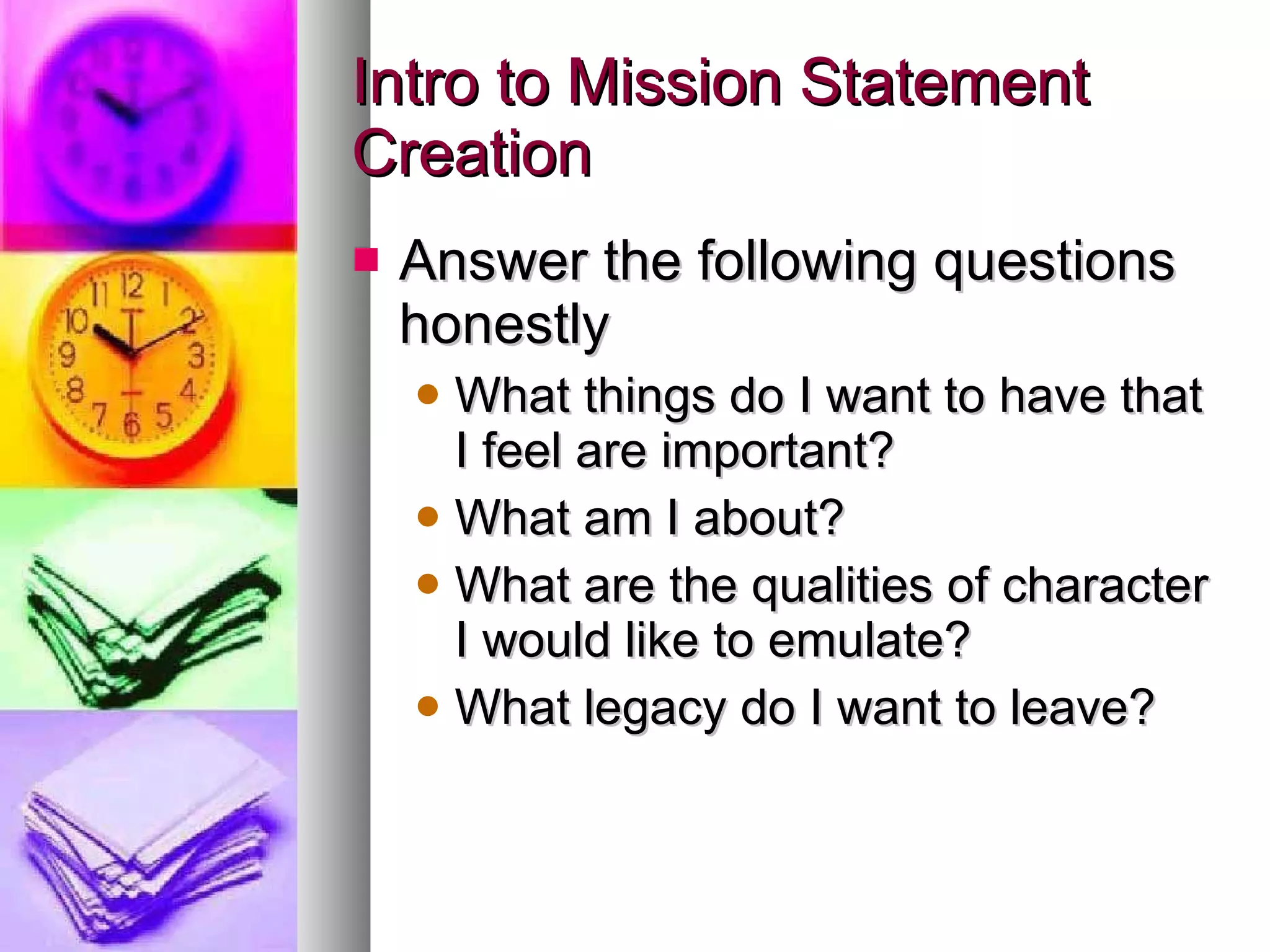 Intro to Mission Statement Creation Answer the following questions honestly What things do I want to have that I feel are important? What am I about? What are the qualities of character I would like to emulate? What legacy do I want to leave? 