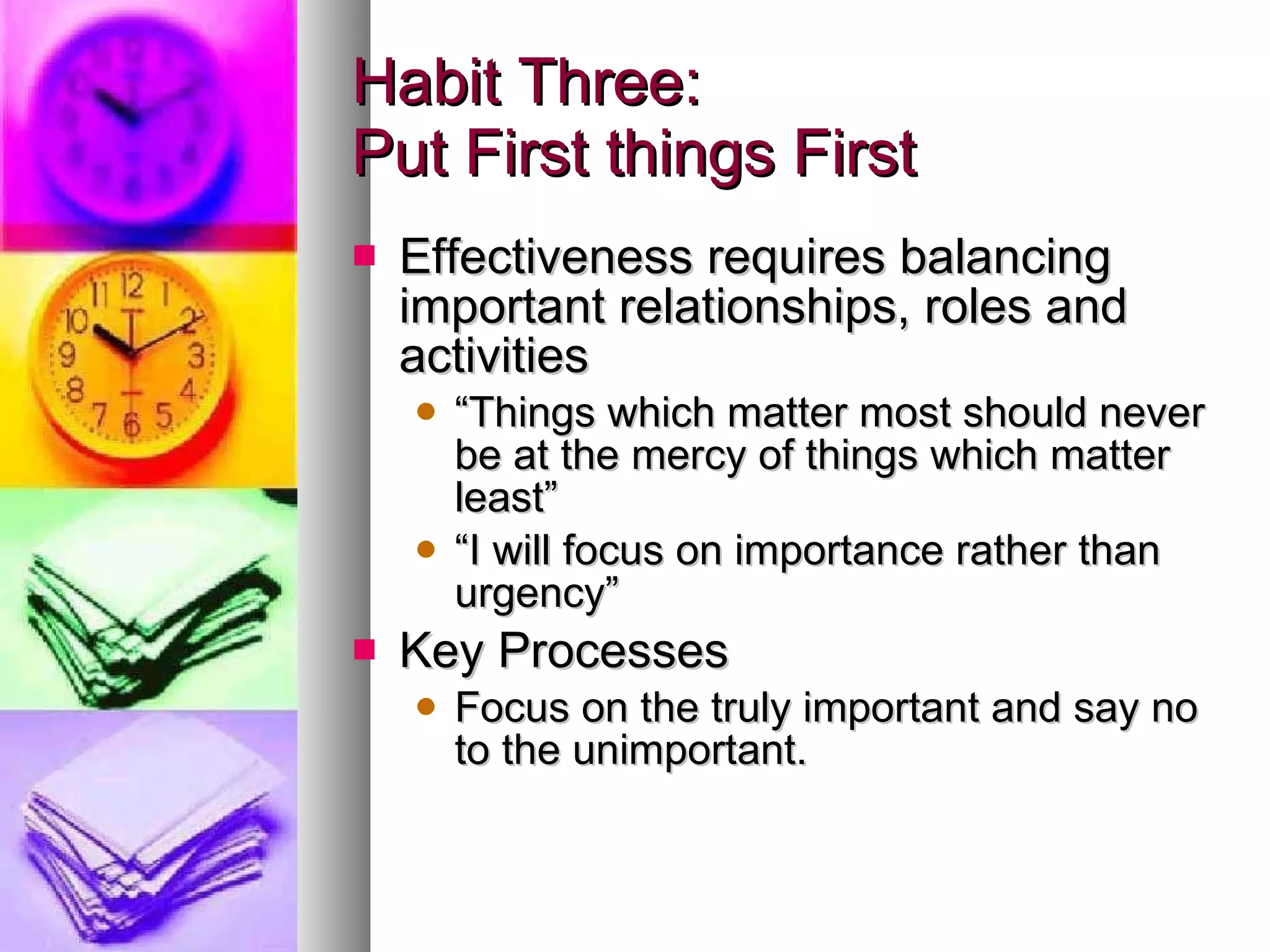 Habit Three: Put First things First Effectiveness requires balancing important relationships, roles and activities “ Things which matter most should never be at the mercy of things which matter least” “ I will focus on importance rather than urgency” Key Processes Focus on the truly important and say no to the unimportant. 
