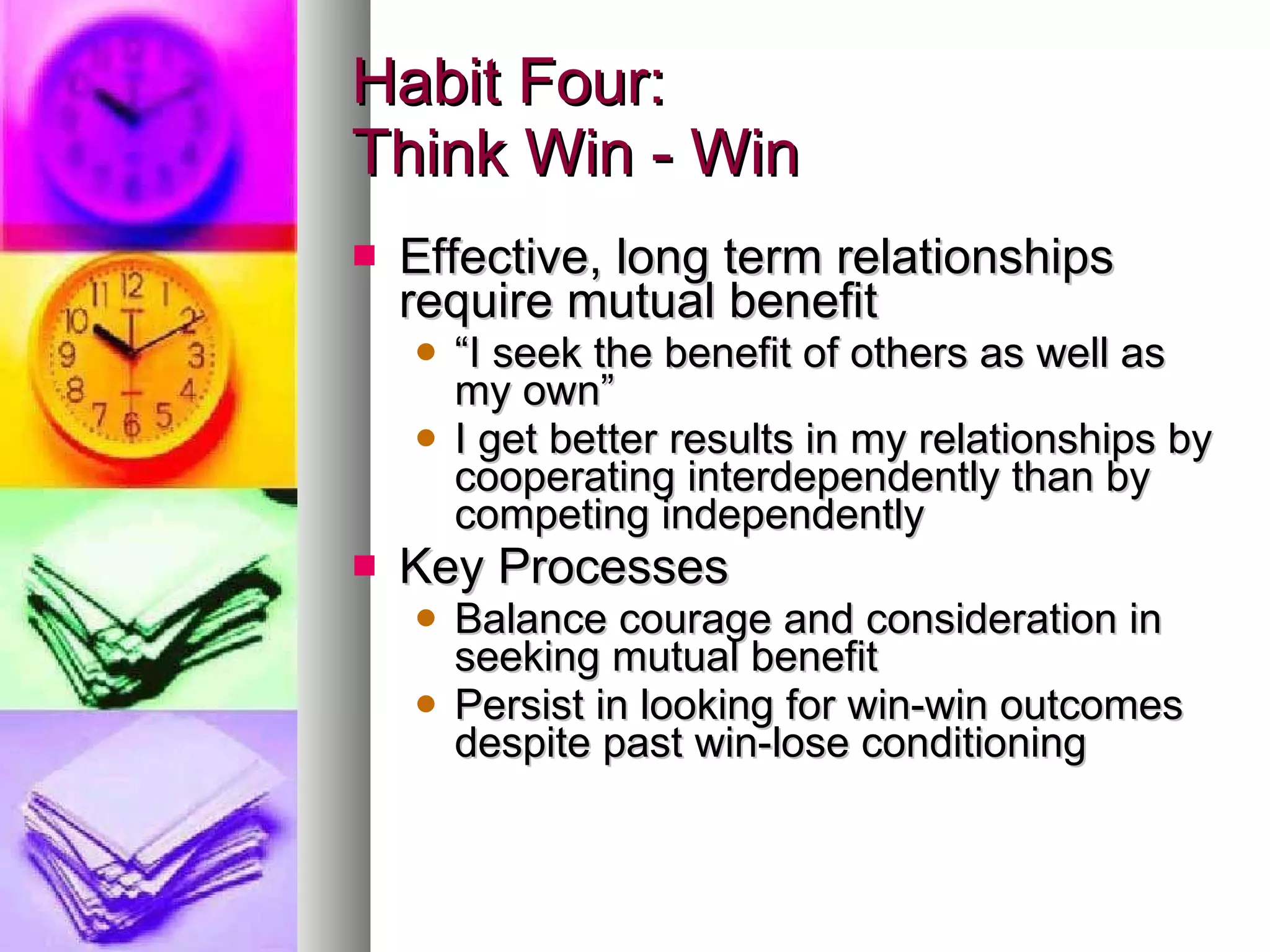 Habit Four: Think Win - Win Effective, long term relationships require mutual benefit “ I seek the benefit of others as well as my own” I get better results in my relationships by cooperating interdependently than by competing independently Key Processes Balance courage and consideration in seeking mutual benefit Persist in looking for win-win outcomes despite past win-lose conditioning 