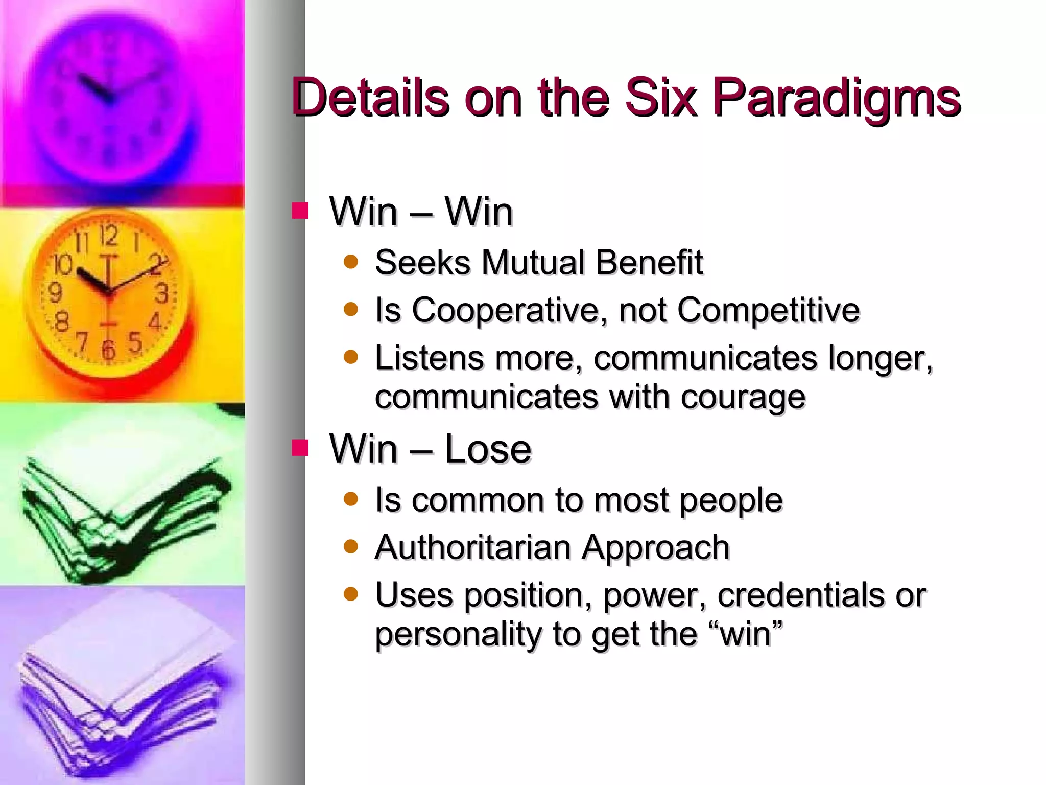 Details on the Six Paradigms Win – Win Seeks Mutual Benefit Is Cooperative, not Competitive Listens more, communicates longer, communicates with courage Win – Lose Is common to most people Authoritarian Approach Uses position, power, credentials or personality to get the “win” 