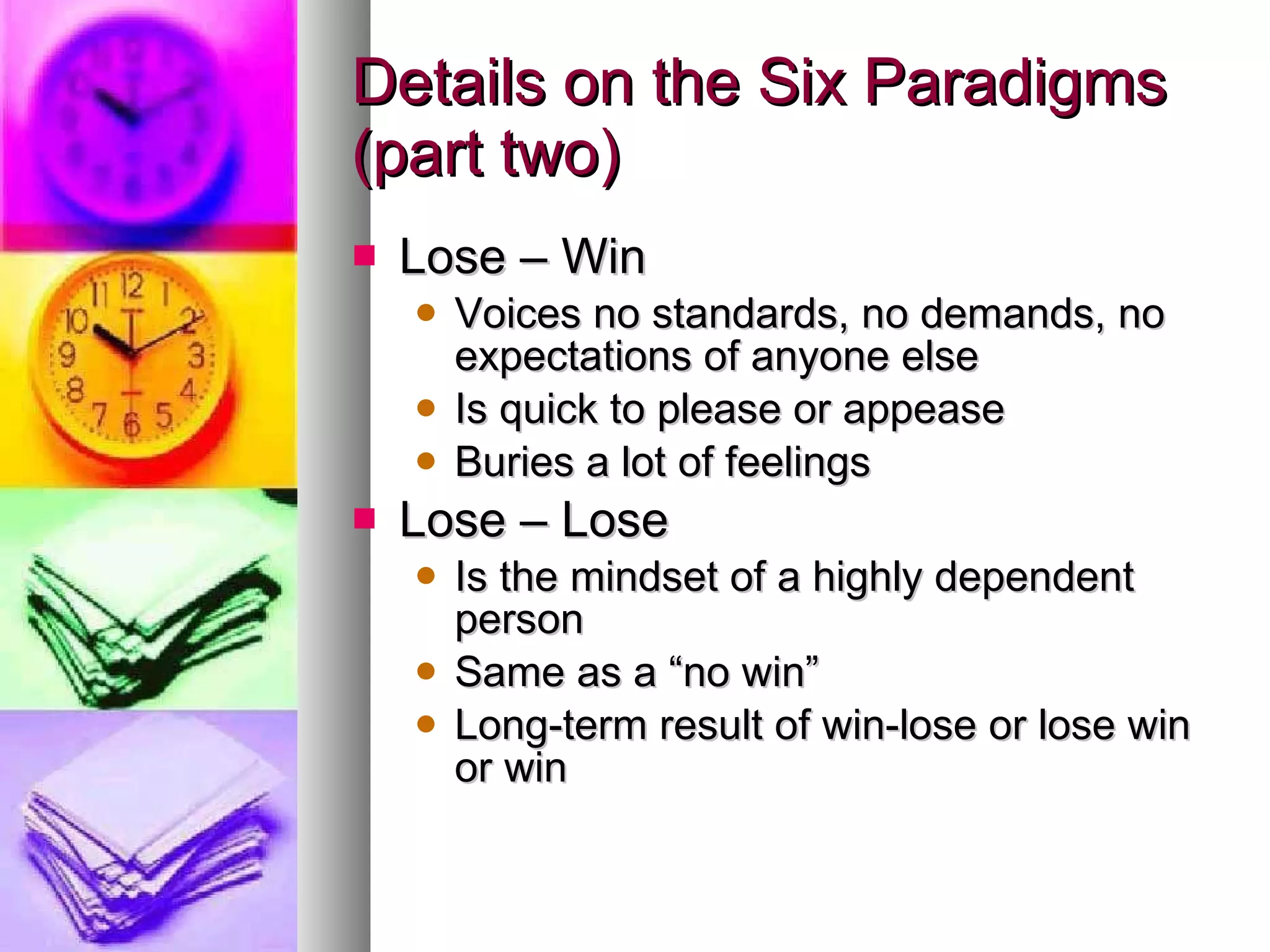 Details on the Six Paradigms (part two) Lose – Win Voices no standards, no demands, no expectations of anyone else Is quick to please or appease Buries a lot of feelings Lose – Lose Is the mindset of a highly dependent person Same as a “no win” Long-term result of win-lose or lose win or win 