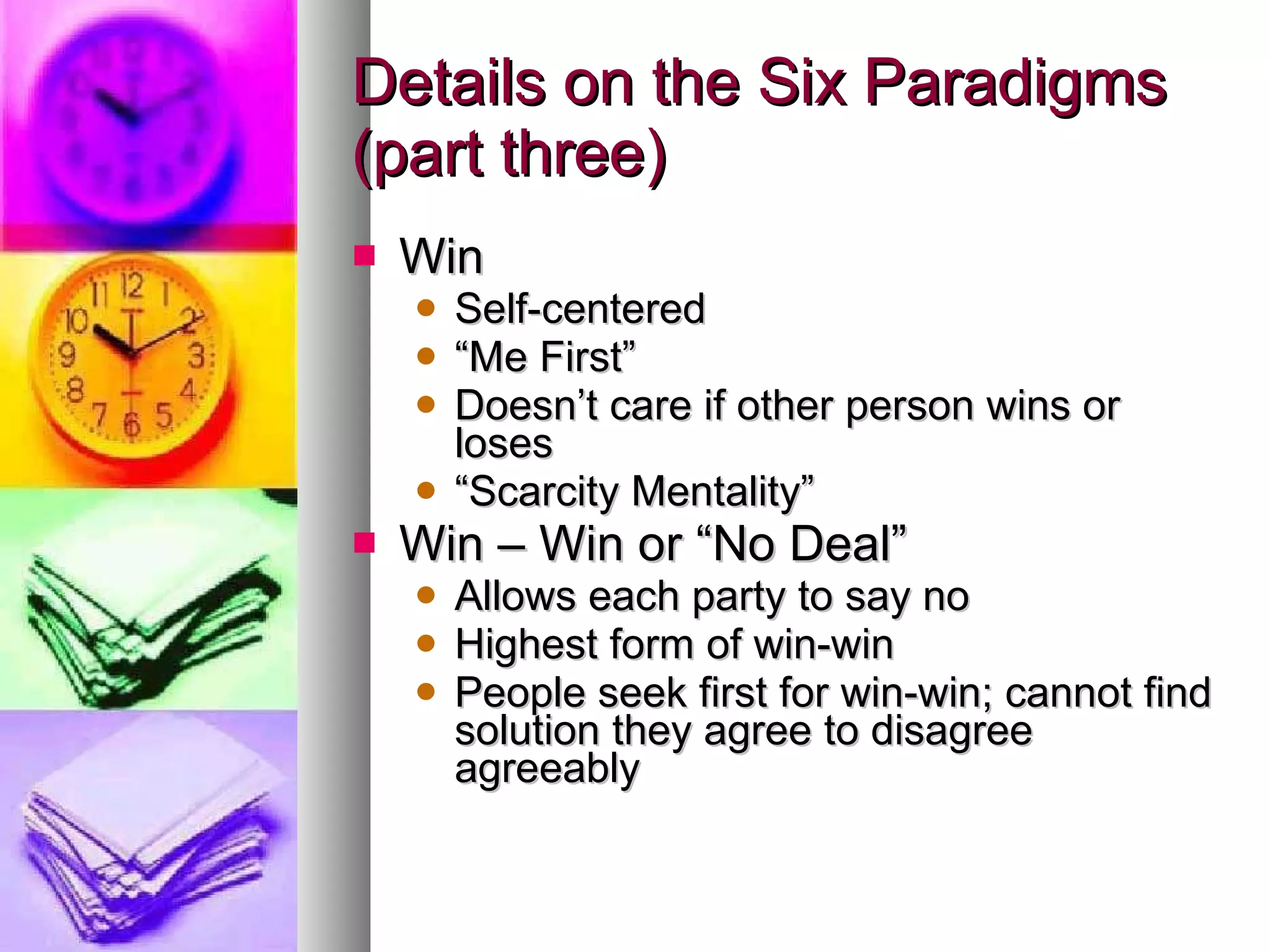 Details on the Six Paradigms (part three) Win Self-centered “ Me First” Doesn’t care if other person wins or loses “ Scarcity Mentality” Win – Win or “No Deal” Allows each party to say no Highest form of win-win People seek first for win-win; cannot find solution they agree to disagree agreeably 