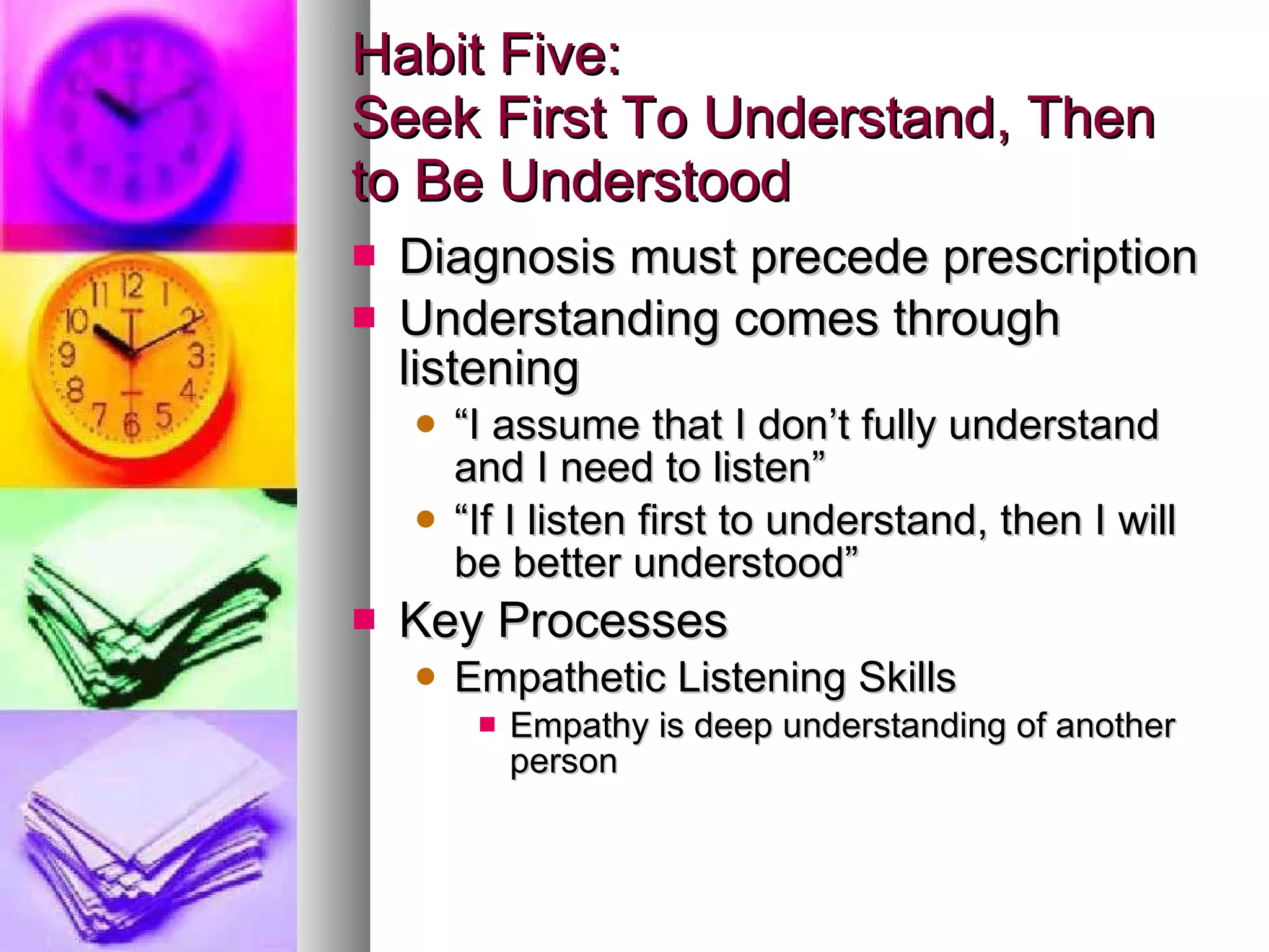Habit Five: Seek First To Understand, Then to Be Understood Diagnosis must precede prescription Understanding comes through listening “ I assume that I don’t fully understand and I need to listen” “ If I listen first to understand, then I will be better understood” Key Processes Empathetic Listening Skills Empathy is deep understanding of another person 