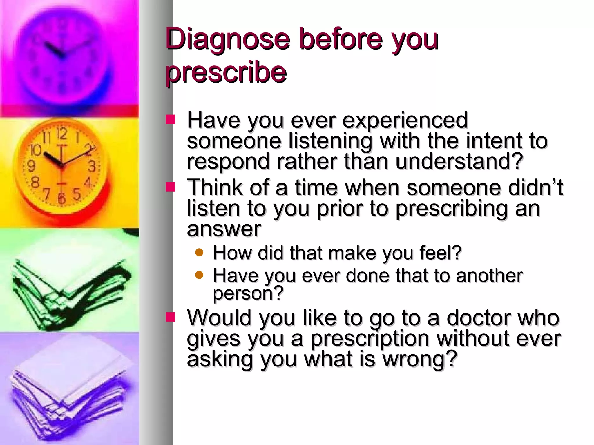 Diagnose before you prescribe Have you ever experienced someone listening with the intent to respond rather than understand? Think of a time when someone didn’t listen to you prior to prescribing an answer How did that make you feel? Have you ever done that to another person? Would you like to go to a doctor who gives you a prescription without ever asking you what is wrong? 