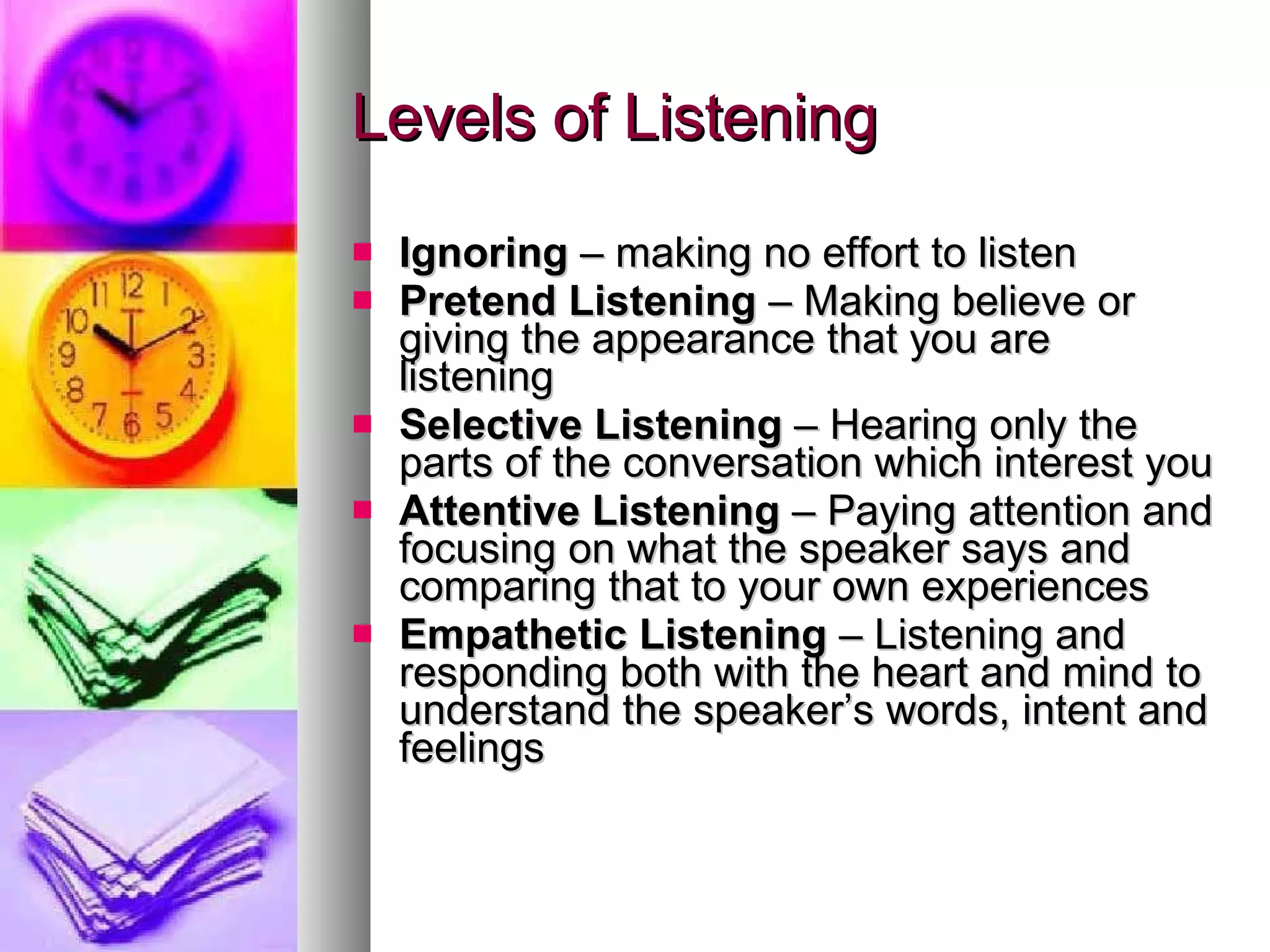 Levels of Listening Ignoring  – making no effort to listen Pretend Listening  – Making believe or giving the appearance that you are listening Selective Listening  – Hearing only the parts of the conversation which interest you Attentive Listening  – Paying attention and focusing on what the speaker says and comparing that to your own experiences Empathetic Listening  – Listening and responding both with the heart and mind to understand the speaker’s words, intent and feelings 