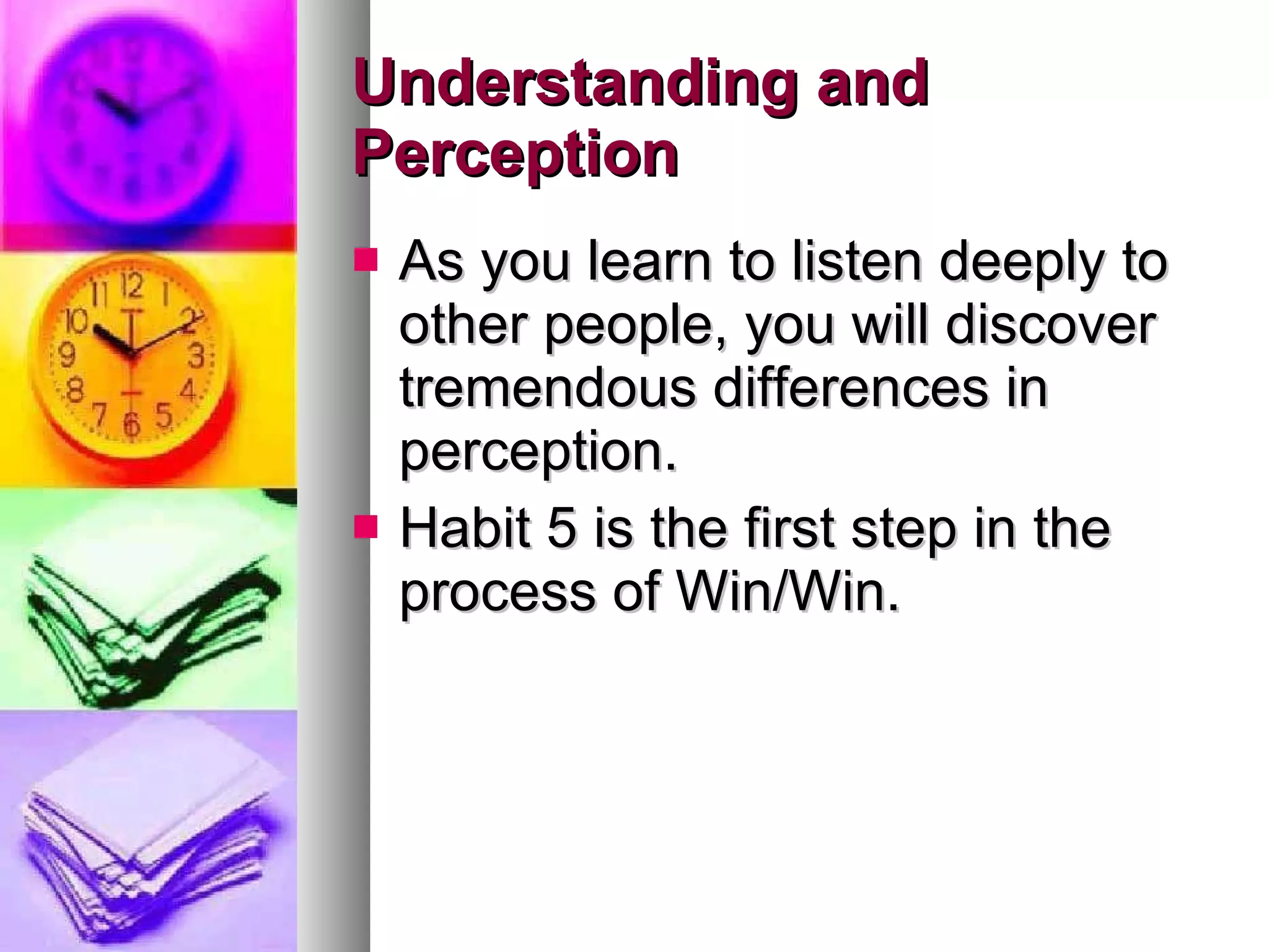 Understanding and Perception As you learn to listen deeply to other people, you will discover tremendous differences in perception.  Habit 5 is the first step in the process of Win/Win.  