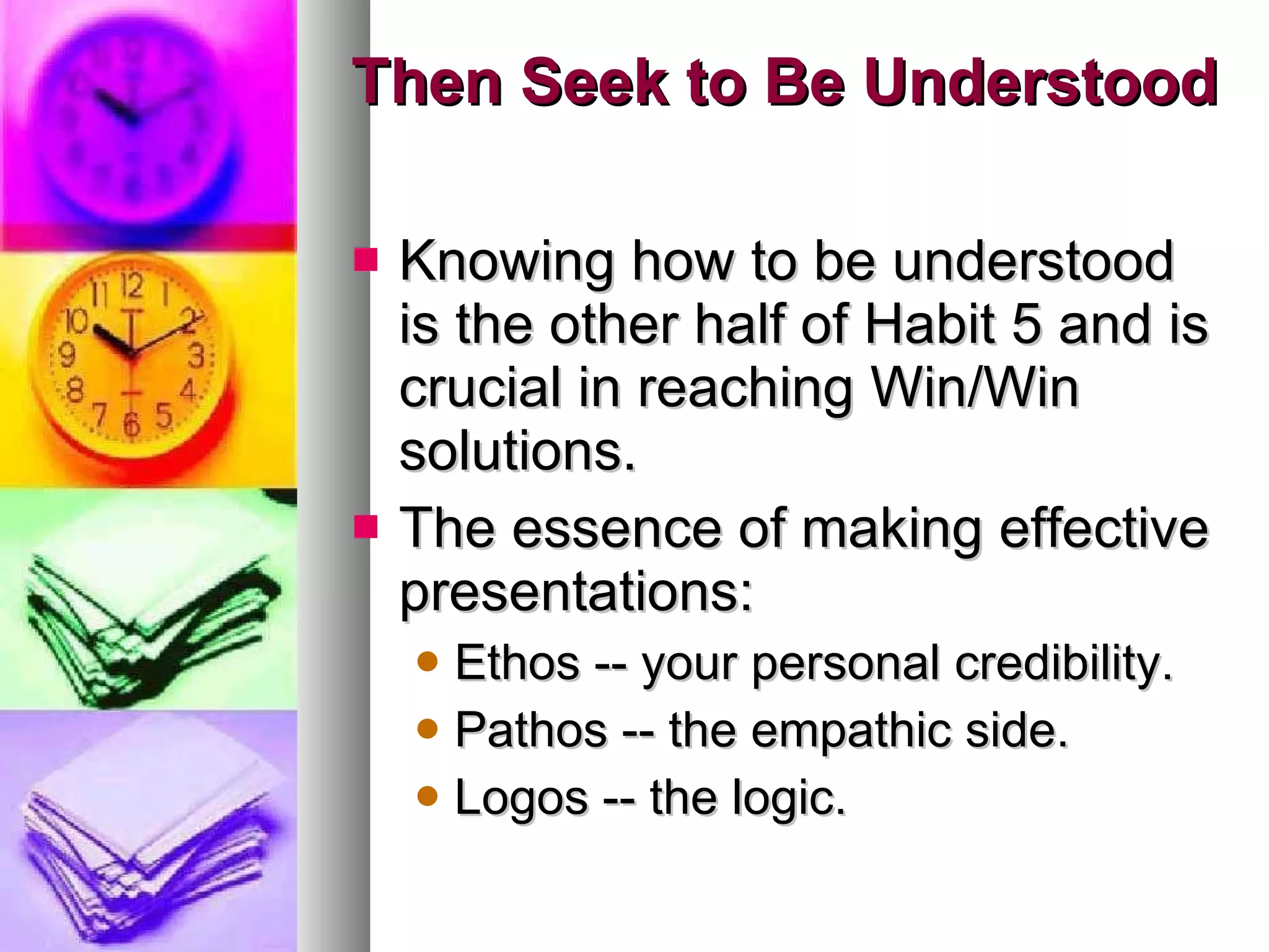 Then Seek to Be Understood Knowing how to be understood is the other half of Habit 5 and is crucial in reaching Win/Win solutions.  The essence of making effective presentations:  Ethos -- your personal credibility.  Pathos -- the empathic side.  Logos -- the logic. 