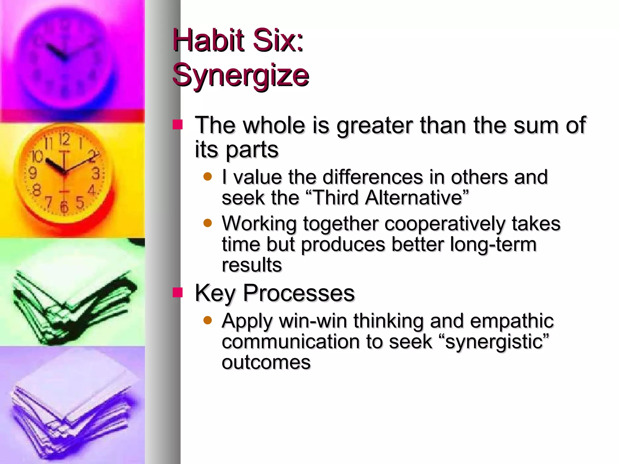 Habit Six: Synergize The whole is greater than the sum of its parts I value the differences in others and seek the “Third Alternative” Working together cooperatively takes time but produces better long-term results Key Processes Apply win-win thinking and empathic communication to seek “synergistic” outcomes 