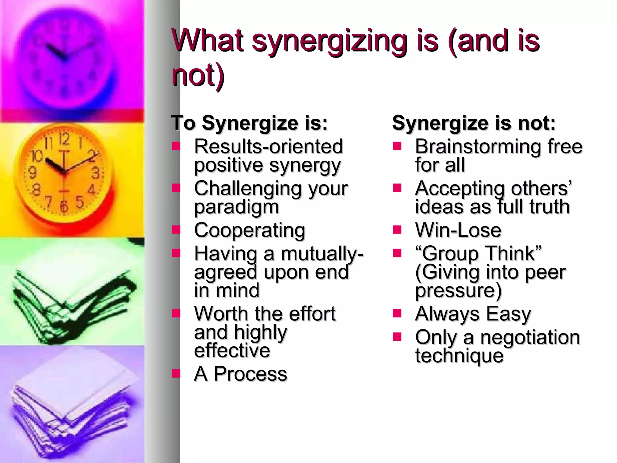 What synergizing is (and is not) To Synergize is: Results-oriented positive synergy Challenging your paradigm Cooperating Having a mutually-agreed upon end in mind Worth the effort and highly effective A Process Synergize is not: Brainstorming free for all Accepting others’ ideas as full truth Win-Lose “ Group Think” (Giving into peer pressure) Always Easy Only a negotiation technique 