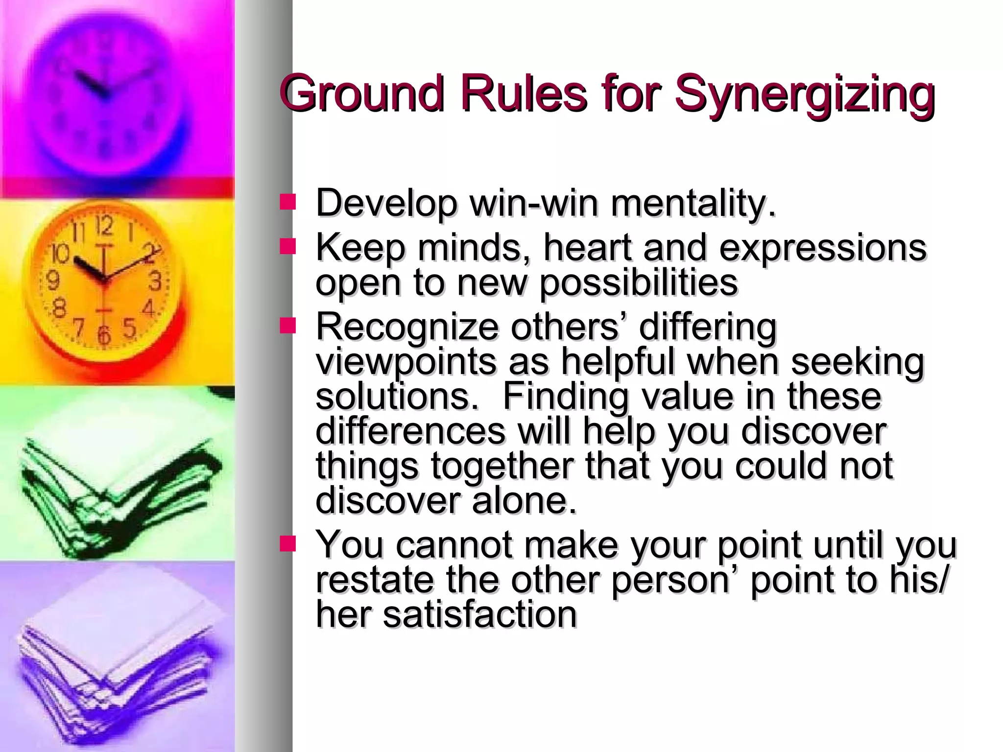 Ground Rules for Synergizing Develop win-win mentality. Keep minds, heart and expressions open to new possibilities Recognize others’ differing viewpoints as helpful when seeking solutions.  Finding value in these differences will help you discover things together that you could not discover alone. You cannot make your point until you restate the other person’ point to his/her satisfaction 