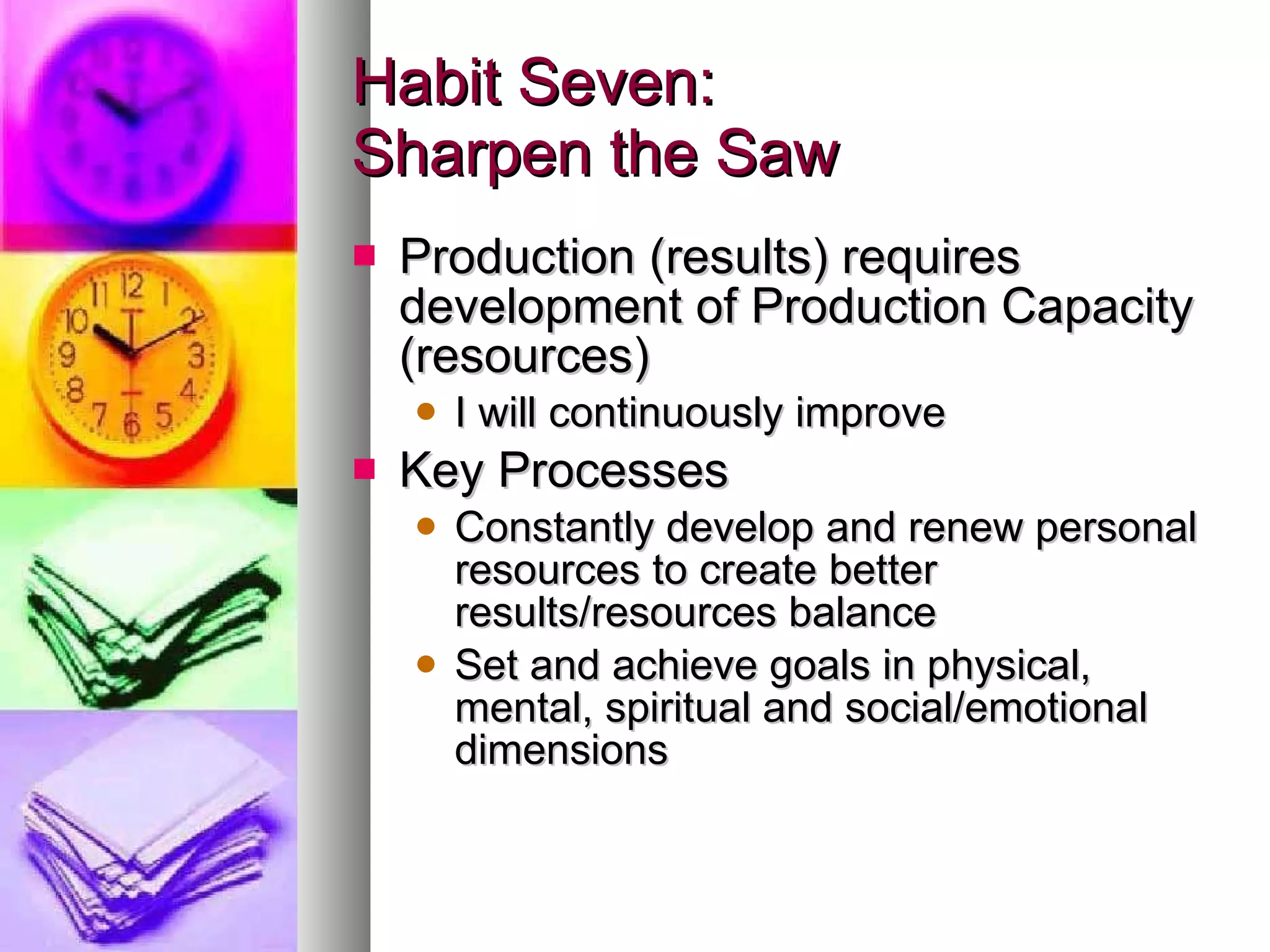 Habit Seven: Sharpen the Saw Production (results) requires development of Production Capacity (resources) I will continuously improve Key Processes Constantly develop and renew personal resources to create better results/resources balance Set and achieve goals in physical, mental, spiritual and social/emotional dimensions 