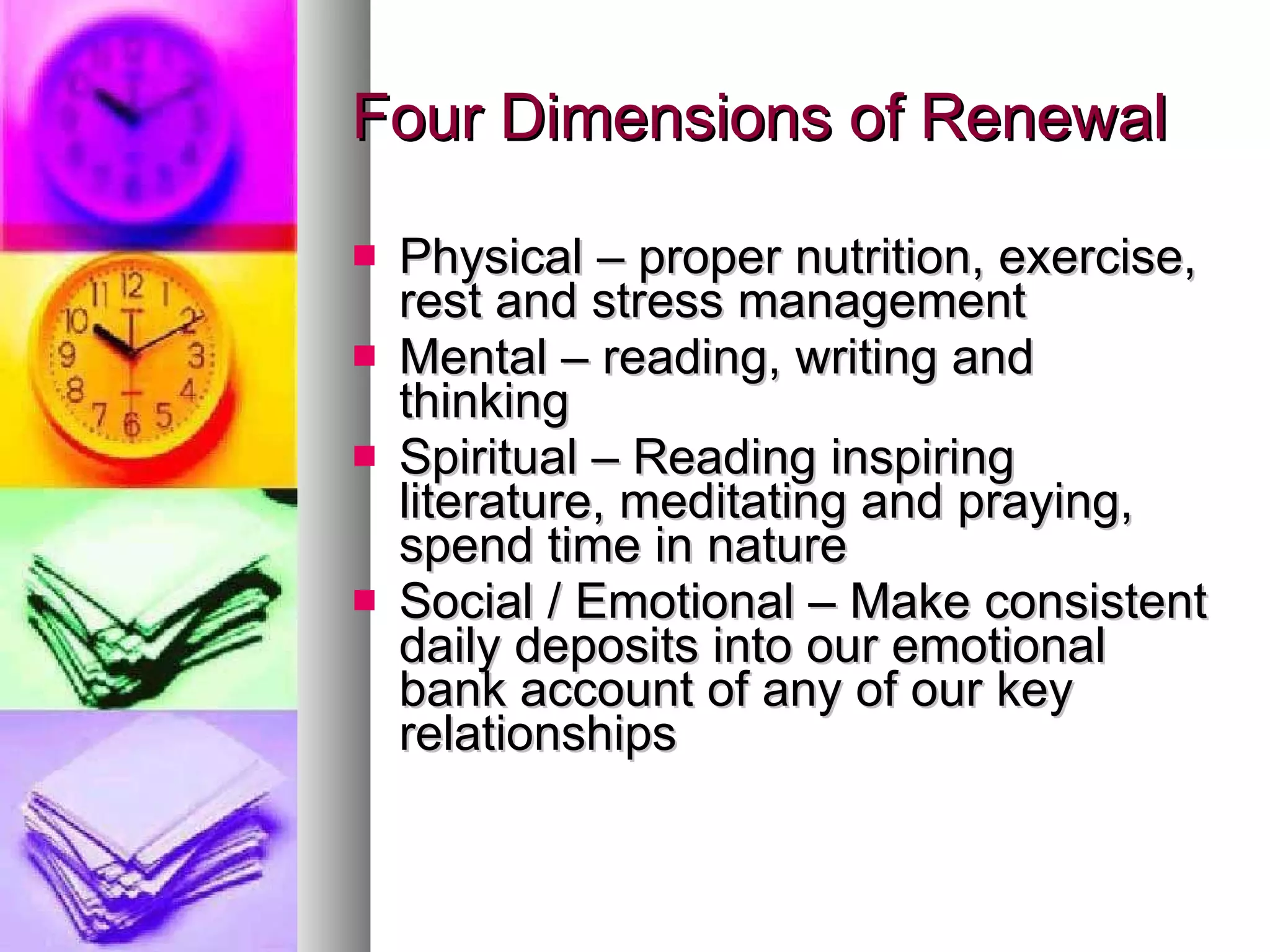 Four Dimensions of Renewal Physical – proper nutrition, exercise, rest and stress management Mental – reading, writing and thinking Spiritual – Reading inspiring literature, meditating and praying, spend time in nature Social / Emotional – Make consistent daily deposits into our emotional bank account of any of our key relationships 